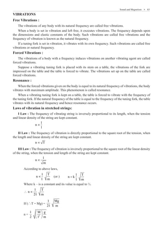 Sound and Magnetism  �  63
VIBRATIONS
Free Vibrations :
The vibrations of any body with its natural frequency are called free vibrations.
If a tuning fork is set in vibration, it vibrates with its own frequency. Such vibrations are called free
vibrations or natural frequency.
Forced Vibrations :
The vibrations of a body with a frequency induces vibrations on another vibrating agent are called
forced vibrations.
Resonance :
When the forced vibrations given on the body is equal to its natural frequency of vibrations, the body
vibrates with maximum amplitude. This phenomenon is called resonance.
When a vibrating tuning fork is kept on a table, the table is forced to vibrate with the frequency of
the tuning fork. If the natural frequency of the table is equal to the frequency of the tuning fork, the table
vibrates with its natural frequency and hence resonance occurs.
Laws of vibration in stretched strings:
I Law : The frequency of vibrating string is inversely proportional to its length, when the tension
and linear density of the string are kept constant.
∝
II Law : The frequency of vibration is directly proportional to the square root of the tension, when
the length and linear density of the string are kept constant.
		 n T
∝ 		
III Law : The frequency of vibration is inversely proportional to the square root of the linear density
of the string, when the tension and length of the string are kept constant.
		
1
n
m
∝
	 According to above laws,
		
1 T
∝ (or )	
1 T
n k
1 m
=
	 Where k – is a constant and its value is equal to ½.
	
1 T
n
21 m
∴ ∝
	 If (∴T = Mg) =
1 Mg
21 m
	 n = 2
1 M g
2 l m
 
 
 
1
n
n
l m
l
When a body is set in vibration and left free, it executes vibrations. The frequency depends upon
the dimensions and elastic constants of the body. Such vibrations are called free vibrations and the
frequency of vibration is known as the natural frequency.
Suppose a vibrating tuning fork is placed with its stem on a table, the vibrations of the fork are
impressed on the table and the table is forced to vibrate. The vibrations set up on the table are called
forced vibrations.
 