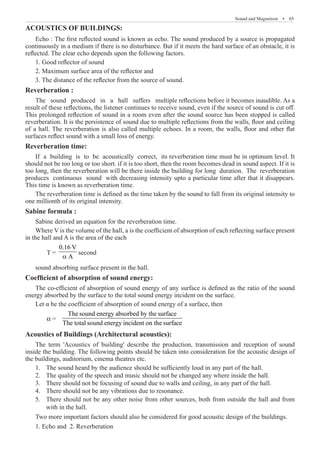 Sound and Magnetism  �  65
ACOUSTICS OF BUILDINGS:
Echo : The first reflected sound is known as echo. The sound produced by a source is propagated
continuously in a medium if there is no disturbance. But if it meets the hard surface of an obstacle, it is
reflected. The clear echo depends upon the following factors.
1. Good reflector of sound
2. Maximum surface area of the reflector and
3. The distance of the reflector from the source of sound.
Reverberation :
Reverberation time:
If a building is to be acoustically correct, its reverberation time must be in optimum level. It
should not be too long or too short. if it is too short, then the room becomes dead in sound aspect. If it is
too long, then the reverberation will be there inside the building for long duration. The reverberation
produces continuous sound with decreasing intensity upto a particular time after that it disappears.
This time is known as reverberation time.
The reverberation time is defined as the time taken by the sound to fall from its original intensity to
one millionth of its original intensity.
Sabine formula :
Sabine derived an equation for the reverberation time.
Where V is the volume of the hall, a is the coefficient of absorption of each reflecting surface present
in the hall and A is the area of the each
	 T =
0.16 V
A
a
second
sound absorbing surface present in the hall.
Coefficient of absorption of sound energy:
The co-efficient of absorption of sound energy of any surface is defined as the ratio of the sound
energy absorbed by the surface to the total sound energy incident on the surface.
Let α be the coefficient of absorption of sound energy of a surface, then
	 α =
The sound energy absorbed by the surface
The total sound energy incident on the surface
Acoustics of Buildings (Architectural acoustics):
The term 'Acoustics of building' describe the production, transmission and reception of sound
inside the building. The following points should be taken into consideration for the acoustic design of
the buildings, auditorium, cinema theatres etc.
The sound heard by the audience should be sufficiently loud in any part of the hall.
1.	
The quality of the speech and music should not be changed any where inside the hall.
2.	
There should not be focusing of sound due to walls and ceiling, in any part of the hall.
3.	
There should not be any vibrations due to resonance.
4.	
There should not be an
5.	 y other noise from other sources, both from outside the hall and from
with in the hall.
Two more important factors should also be considered for good acoustic design of the buildings.
1. Echo and 2. Reverberation
The sound produced in a hall suffers multiple reflections before it becomes inaudible. As a
result of these reflections, the listener continues to receive sound, even if the source of sound is cut off.
This prolonged reflection of sound in a room even after the sound source has been stopped is called
reverberation. It is the persistence of sound due to multiple reflections from the walls, floor and ceiling
of a hall. The reverberation is also called multiple echoes. In a room, the walls, floor and other flat
surfaces reflect sound with a small loss of energy.
 