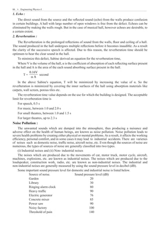 66  �  Engineering Physics-I
1. Echo :
The direct sound from the source and the reflected sound (echo) from the walls produce confusion
in certain buildings. A hall with large number of open windows is free from the defect. Echoes can be
eliminated by making the walls rough. But in the case of musical hall, however echoes are desirable, to
a certain extent.
2. Reverberation :
To minimize this defect, Sabine derived an equation for the reverberation time,
Where V is the volume of the hall, α is the coefficient of absorption of each reflecting surface present
in the hall and A is the area of the each sound absorbing surface present in the hall.
	 T =
0.16V
A
a
second
The reverberation time value depends on the use for which the building is designed. The acceptable
limit for reverberation time is
For speech, 0.5 s
For music, between 1.0 and 2.0 s
For small theatres, between 1.0 and 1.5 s
For larger theatres, up to 2.3 s
Noise Pollution :
The unwanted sounds which are dumped into the atmosphere, thus producing a nuisance and
adverse effect on the health of human beings, are known as noise pollution. Noise pollution leads to
severe health problems by creating either physical or mental problems. As a result, it affects the working
efficiency, personal comfort, and in some cases it may lead to industrial accidents. There are varieties
of noises such as domestic noise, traffic noise, aircraft noise, etc. Even though the sources of noise are
numerous, the types of sources of noise are generally classified into two types.
(i) Industrial noises and (ii) Non- industrial noises
The noises which are produced due to the movements of car, motor truck, motor cycle, aircraft,
machines, explosions, etc. are known as industrial noises. The noises which are produced due to the
loudspeaker, construction work, radio, etc. are known as non-industrial noises. The industrial and
non-industrial noises are generally measured by using the sound pressure level in decibel (dB).
Some important sound pressure level for domestic and industrial noise is listed below.
Source of noise.	 Sound pressure level (dB)
Garden	 20
Library	 30
Ringing alarm clock	 80
Heavy traffic	 90
Electric generator	 76
Concrete mixer	 85
Power saw	 90
Noisy factory	 100
Threshold of pain	 140
The Reverberation is the prolonged reflections of sound from the walls, floor and ceiling of a hall.
The sound produced in the hall undergoes multiple reflections before it becomes inaudible. As a result
the clarity of the successive speech is affected. Due to this reason, the reverberation time should be
optimum to hear the clear sound in the hall.
In the above Sabine's equation, T will be minimized by increasing the value of α. So the
reverberation is minimized by covering the inner surfaces of the hall using absorption materials like
carpets, wall screen, porous tiles etc.
 
