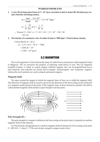 Sound and Magnetism  �  67
Worked Problems
A wire 50 cm long and of mass 6.5 × 10
1.	 -3
kg is stretched so that it makes 80 vibrations per sec-
ond. Find the stretching tension.
		
3
3 1
mass 6.5 10
m 13 10 kgm
length 0.5
−
− −
×
= = = ×
		
2
2
1 T 1 T
n or n
2l m 4l m
= =
	 ∴ Tension T = 4l2
m2
n = 2 × 0.5 × 0.5 × 13 × 10-3
× 80 × 80
		 = 83.2 N
The density of a sonometer wire of radius 0.3mm is 7800 kgm
2.	 -3
. Find its linear density.
	 Linear density m = pr2
r
m = 3.14 × (0.3 × 10-3
)2
× 7800
= 2204.28 × 10-6
= 2.204 × 10-3
kg m-1
5.2 MAGNETISM
Magnetic field:
The space around the magnet in which the magnetic lines of force act is called the magnetic field.
The direction of magnetic field at a point is given by the direction of the force acting on the north pole
of a magnetic needle placed at the point. If the magnetic lines of force formed are parallel, the field is
called uniform magnetic field and have equal strength at all the points.
N
N
S
S
Pole Strength (P) :
The pole strength of a magnet is defined as the force acting on the pole when it is placed in a uniform
magnetic field of unit intensity.
Let P be the pole strength placed in a uniform magnetic field of intensity H, Force acting on the pole,
F = HP. If H = 1, then F = P The unit of pole strength is ampere metre (Am.)
The word 'magnetism' is derived from the name of a dark brown coloured ore called magnetite found
in Magnesia. The ore possesses the property of attracting small pieces of iron. The ore magnetite
available in nature is called as natural magnet. Artificial magnets also can be prepared from iron or
steel materials. Iron materials are mostly used to prepare electromagnets and temporary magnets
whereas the steel materials are used to prepare permanent magnets.
 