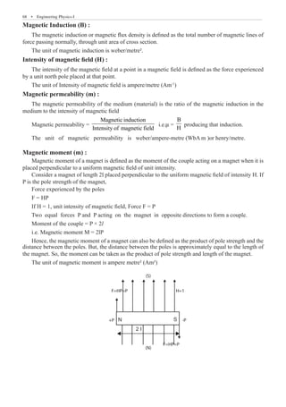 68  �  Engineering Physics-I
Magnetic Induction (B) :
The magnetic induction or magnetic flux density is defined as the total number of magnetic lines of
force passing normally, through unit area of cross section.
The unit of magnetic induction is weber/metre².
Intensity of magnetic field (H) :
The intensity of the magnetic field at a point in a magnetic field is defined as the force experienced
by a unit north pole placed at that point.
The unit of Intensity of magnetic field is ampere/metre (Am-1
)
Magnetic permeability (m) :
The magnetic permeability of the medium (material) is the ratio of the magnetic induction in the
medium to the intensity of magnetic field
Magnetic permeability =
Magnetic induction
Intensity of magnetic field
i.e.m =
B
H
producing that induction.
The unit of magnetic permeability is weber/ampere-metre (WbA m )or henry/metre.
Magnetic moment (m) :
Magnetic moment of a magnet is defined as the moment of the couple acting on a magnet when it is
placed perpendicular to a uniform magnetic field of unit intensity.
Consider a magnet of length 2l placed perpendicular to the uniform magnetic field of intensity H. If
P is the pole strength of the magnet,
The unit of magnetic moment is ampere metre² (Am²)
N S
2 I
F=HP=P
(N)
F=HP=P H=1
(S)
-P
+P
distance between the poles. But, the distance between the poles is approximately equal to the length of
the magnet. So, the moment can be taken as the product of pole strength and length of the magnet.
Force experienced by the poles
F = HP
If H = 1, unit intensity of magnetic field, Force F = P
Two equal forces P and P acting on the magnet in opposite directions to form a couple.
Moment of the couple = P × 2l
i.e. Magnetic moment M = 2lP
Hence, the magnetic moment of a magnet can also be defined as the product of pole strength and the
 