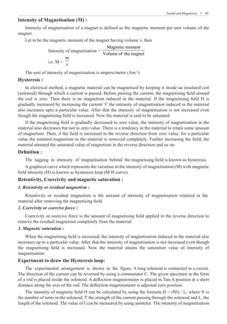 Sound and Magnetism  �  69
Intensity of Magnetisation (M) :
Intensity of magnetisation of a magnet is defined as the magnetic moment per unit volume of the
magnet.
Let m be the magnetic moment of the magnet having volume v, then
		 Intensity of magnetisation =
Magnetic moment
Volume of the magnet
		 i.e. M =
m
v
The unit of intensity of magnetisation is ampere/metre (Am-1
)
Hysteresis :
In electrical method, a magnetic material can be magnetised by keeping it inside an insulated coil
(solenoid) through which a current is passed. Before passing the current, the magnetising field around
the coil is zero. Then there is no magnetism induced in the material. If the magnetising field H is
gradually increased by increasing the current ‘I’ the intensity of magnetisation induced in the material
also increases upto a particular value. After that the intensity of magnetisation is not increased even
though the magnetising field is increased. Now the material is said to be saturated.
If the magnetising field is gradually decreased to zero value, the intensity of magnetisation in the
material also decreases but not to zero value. There is a tendency in the material to retain some amount
of magnetism. Then, if the field is increased in the reverse direction from zero value, for a particular
value the retained magnetism in the material is removed completely. Further increasing the field, the
material attained the saturated value of magnetism in the reverse direction and so on.
Definition :
The lagging in intensity of magnetisation behind the magnetising field is known as hysteresis.
A graphical curve which represents the variation in the intensity of magnetisation (M) with magnetic
field intensity (H) is known as hysteresis loop (M-H curve).
Retentivity, Coercivity and magnetic saturation :
1. Retentivity or residual magnetism :
2. Coercivity or coercive force :
Coercivity or coercive force is the amount of magnetising field applied in the reverse direction to
remove the residual magnetism completely from the material.
3. Magnetic saturation :
Experiment to draw the Hysteresis loop:
The experimental arrangement is shown in the figure. A long solenoid is connected in a circuit.
The direction of the current can be reversed by using a commutator C. The given specimen in the form
of a rod is placed inside the solenoid. A deflection magnetometer is placed in Tan-A position at a short
distance along the axis of the rod. The deflection magnetometer is adjusted zero position.
The intensity of magnetic field H can be calculated by using the formula H = (NI) / L, where N is
the number of turns in the solenoid, 'I' the strength of the current passing through the solenoid and L, the
length of the solenoid. The value of I can be measured by using ammeter. The intensity of magnetisation
Retentivity or residual magnetism is the amount of intensity of magnetisation retained in the
material after removing the magnetising field.
When the magnetising field is increased, the intensity of magnetisation induced in the material also
increases up to a particular value. After that the intensity of magnetisation is not increased even though
the magnetising field is increased. Now the material attains the saturation value of intensity of
magnetisation.
 