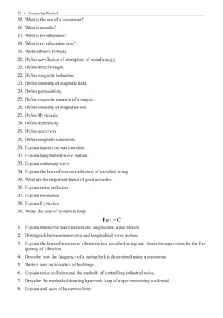 72  �  Engineering Physics-I
What is the use of a sonometer?
15.	
What is an echo?
16.	
What is reverberation?
17.	
What is reverberation time?
18.	
Write sabine's formula.
19.	
Define co-efficient of absorption of sound energy.
20.	
Define Pole Strength.
21.	
Define magnetic induction.
22.	
Define intensity of magnetic field.
23.	
Define permeability.
24.	
Define magnetic moment of a magnet.
25.	
Define intensity of magnetisation.
26.	
Define Hysteresis.
27.	
Define Retentivity
28.	
Define coercivity
29.	
Define magnetic saturation.
30.	
Explain transverse wave motion.
31.	
Explain longitudinal wave motion.
32.	
Explain stationary wave
33.	
Explain the laws of tranvers vibration of stretched string
34.	
What are the important factor of good acoustics
35.	
Explain noise pollution
36.	
Explain resonance
37.	
Explain Hysterisis
38.	
Write the uses of hysteresis loop.
39.	
Part – C
Explain transverse wave motion and longitudinal wave motion.
1.	
Distinguish between transverse and longitudinal wave motion.
2.	
Explain the laws of transverse vibrations in a stretched string and obtain the expression for the fre-
3.	
quency of vibration.
Describe how the frequency of a tuning fork is determined using a sonometer.
4.	
Write a note on acoustics of buildings.
5.	
Explain noise pollution and the methods of controlling industrial noise.
6.	
Describe the method of drawing hysteresis loop of a specimen using a solenoid.
7.	
Explain and uses of hysteresis loop.
8.	
 