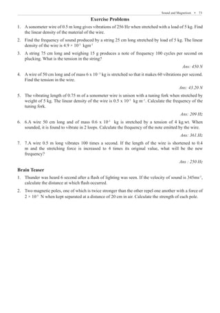 Sound and Magnetism  �  73
Exercise Problems
A sonometer wire of 0.5 m long gives vibrations of 256 Hz when stretched with a load of 5 kg. Find
1.	
the linear density of the material of the wire.
Find the frequency of sound produced by a string 25 cm long stretched by load of 5 kg. The linear
2.	
density of the wire is 4.9 × 10-3
kgm-1
A string 75 cm long and weighing 15 g produces a note of frequency 100 cycles per second on
3.	
plucking. What is the tension in the string? 				
Ans: 450 N
A wire of 50 cm long and of mass 6 x 10
4.	 –3
kg is stretched so that it makes 60 vibrations per second.
Find the tension in the wire.					
Ans: 43.20 N
The vibrating length of 0.75 m of a sonometer wire is unison with a tuning fork when stretched by
5.	
weight of 5 kg. The linear density of the wire is 0.5 x 10-3
kg m–1
. Calculate the frequency of the
tuning fork.								
Ans: 209 Hz
6.A wire 50 cm long and of mass 0.6 x 10
6.	 -3
kg is stretched by a tension of 4 kg.wt. When
sounded, it is found to vibrate in 2 loops. Calculate the frequency of the note emitted by the wire.
Ans: 361.Hz
7.A wire 0.5 m long vibrates 100 times a second. If the length of the wire is shortened to 0.4
7.	
m and the stretching force is increased to 4 times its original value, what will be the new
frequency?							
Ans : 250 Hz
Brain Teaser
Thunder was heard 6 second after a flash of lighting was seen. If the velocity of sound is 345ms
1.	 -1
,
calculate the distance at which flash occurred.
Two magnetic poles, one of which is twice stronger than the other repel one another with a force of
2.	
2 × 10-5
N when kept separated at a distance of 20 cm in air. Calculate the strength of each pole.
 