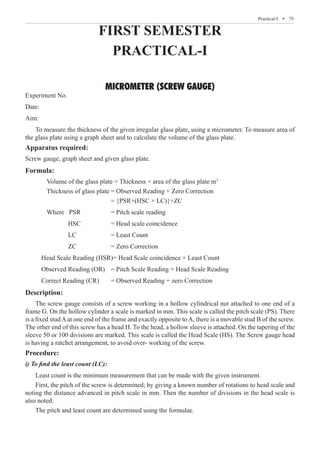 FIRST SEMESTER
PRACTICAL-I
MICROMETER (SCREW GAUGE)
Experiment No.
Date:
Aim:
To measure the thickness of the given irregular glass plate, using a micrometer. To measure area of
the glass plate using a graph sheet and to calculate the volume of the glass plate.
Apparatus required:
Screw gauge, graph sheet and given glass plate.
Formula:
	 Volume of the glass plate = Thickness × area of the glass plate m3
	 Thickness of glass plate	= Observed Reading + Zero Correction
						 = {PSR+(HSC × LC)}+ZC
			 Where PSR		 = Pitch scale reading
				 HSC		 = Head scale coincidence
				 LC		 = Least Count
				 ZC		 = Zero Correction
		 Head Scale Reading (HSR)= Head Scale coincidence × Least Count
		 Observed Reading (OR)	 = Pitch Scale Reading + Head Scale Reading
		 Correct Reading (CR)	 = Observed Reading + zero Correction
Description:
The screw gauge consists of a screw working in a hollow cylindrical nut attached to one end of a
frame G. On the hollow cylinder a scale is marked in mm. This scale is called the pitch scale (PS). There
is a fixed stud A at one end of the frame and exactly opposite to A, there is a movable stud B of the screw.
The other end of this screw has a head H. To the head, a hollow sleeve is attached. On the tapering of the
sleeve 50 or 100 divisions are marked. This scale is called the Head Scale (HS). The Screw gauge head
is having a ratchet arrangement, to avoid over- working of the screw.
Procedure:
i) To find the least count (LC):
Least count is the minimum measurement that can be made with the given instrument.
First, the pitch of the screw is determined; by giving a known number of rotations to head scale and
noting the distance advanced in pitch scale in mm. Then the number of divisions in the head scale is
also noted.
The pitch and least count are determined using the formulae.
  � 75
Practical-I  �
 
