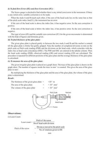 76  �  Engineering Physics-I
ii) To find Zero Error (ZE) and Zero Correction (ZC):
The Screw gauge is checked to find whether there is any initial (zero) error in the instrument. If there
is any initial error, suitable correction is to be made.
When the studs A and B touch each other, if the zero of the head scale lies on the same line as that
of the pitch scale index line(I.L), the instrument has no error.
If the zero of the head scale is above the index line, it has negative error. So the zero correction is
positive.
If the zero of the head scale is below the index line, it has positive error. So the zero correction is
negative.
The type of error (ZE) and the suitable zero correction (ZC) for the given micrometer is determined
with the help of figures and formulae given.
iii) To find thickness of the glass plate:
The given glass plate is placed gently in between the two studs A and B and the ratchet is rotated
till the glass plate is firmly but gently gripped. Note the number of completed divisions in mm on the
pitch scale as Pitch scale reading (PSR) and the divisions on the head scale, which coincides with the
index line as head scale coincidence (HSC). The PSR and HSC are entered in the tabular column. Then
the head scale reading (HSR), observed reading (OR) and correct reading (CR) are calculated. The
procedure is repeated for different positions of the glass plate and the average thickness of the glass plate
is calculated.
iv) To measure the area of the glass plate:
The given irregular glass plate is placed on a graph sheet. The trace of the glass plate is drawn on the
graph sheet. The number of squares inside the trace in mm2
is counted. This gives the area of the glass
plate in mm2
.
By multiplying the thickness of the glass plate and the area of the glass plate, the volume of the glass
plate is determined.
Result:
The thickness of the given glass plate =	 ×10-3
m
The area of the glass plate		 =	 × 10-6
mm2
The volume of the glass plate	 =	 × 10-9
mm3
A B
G Frame
Head Scale
Pitch Scale
5
10
0
15
20
Ratchet
Observations:
(i) Least Count:
		 Least count =
Pitch of the screw
No.of head scale division
	 Pitch of the screw	 =
Distance moved in the pitch scale
No.of rotations given to HS
				 =		 mm
 