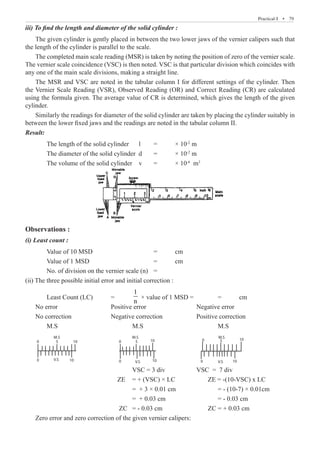 Practical-I  �  79
iii) To find the length and diameter of the solid cylinder :
The given cylinder is gently placed in between the two lower jaws of the vernier calipers such that
the length of the cylinder is parallel to the scale.
The completed main scale reading (MSR) is taken by noting the position of zero of the vernier scale.
The vernier scale coincidence (VSC) is then noted. VSC is that particular division which coincides with
any one of the main scale divisions, making a straight line.
The MSR and VSC are noted in the tabular column I for different settings of the cylinder. Then
the Vernier Scale Reading (VSR), Observed Reading (OR) and Correct Reading (CR) are calculated
using the formula given. The average value of CR is determined, which gives the length of the given
cylinder.
Similarly the readings for diameter of the solid cylinder are taken by placing the cylinder suitably in
between the lower fixed jaws and the readings are noted in the tabular column II.
Result:
	 The length of the solid cylinder	 l 	 =	 × 10-2
m
	 The diameter of the solid cylinder d 	 =	 × 10-2
m
	 The volume of the solid cylinder	 v 	 =	 × 10-6
m3
Observations :
(i) Least count :
	 Value of 10 MSD			 =	 cm
	 Value of 1 MSD				 =	 cm
	 No. of division on the vernier scale (n)	 =
(ii) The three possible initial error and initial correction :
	 Least Count (LC)	 =	
1
n
× value of 1 MSD =		 =	 cm
No error			 Positive error			 Negative error
No correction		 Negative correction		 Positive correction
	 M.S				 M.S				 M.S
HS
5
0
95
I.L
HS
M.S
V.S
V.S V.S
0
0
5 10
M.S M.S
0
0
0
0
5 5
10 10
10
10 10
10
5
0
I.L
HS
0
95
90
		
HS
5
0
95
I.L
HS
M.S
V.S
V.S V.S
0
0
5 10
M.S M.S
0
0
0
0
5 5
10 10
10
10 10
10
5
0
I.L
HS
0
95
90
		
I.L
HS
5
0
95
I.L
HS
M.S
V.S
V.S V.S
0
0
5 10
M.S M.S
0
0
0
0
5 5
10 10
10
10 10
10
5
0
I.L
HS
0
95
90
					 VSC = 3 div		 VSC = 7 div
				 ZE 	 = + (VSC) × LC	 ZE = -(10-VSC) x LC
					 = + 3 × 0.01 cm		 = - (10-7) × 0.01cm
					 = + 0.03 cm			 = - 0.03 cm
				 ZC = - 0.03 cm		 ZC = + 0.03 cm
Zero error and zero correction of the given vernier calipers:
 
