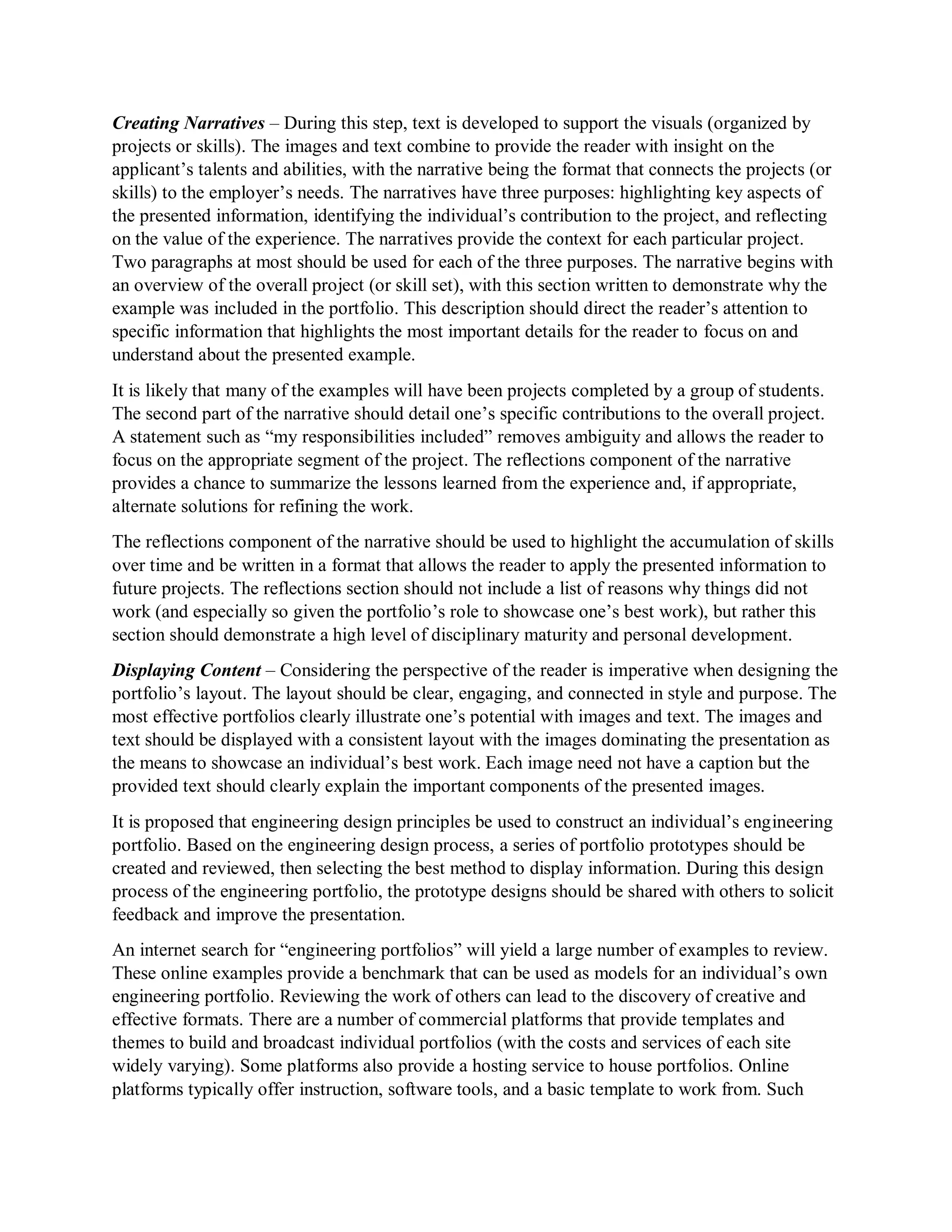 Creating Narratives – During this step, text is developed to support the visuals (organized by
projects or skills). The images and text combine to provide the reader with insight on the
applicant’s talents and abilities, with the narrative being the format that connects the projects (or
skills) to the employer’s needs. The narratives have three purposes: highlighting key aspects of
the presented information, identifying the individual’s contribution to the project, and reflecting
on the value of the experience. The narratives provide the context for each particular project.
Two paragraphs at most should be used for each of the three purposes. The narrative begins with
an overview of the overall project (or skill set), with this section written to demonstrate why the
example was included in the portfolio. This description should direct the reader’s attention to
specific information that highlights the most important details for the reader to focus on and
understand about the presented example.
It is likely that many of the examples will have been projects completed by a group of students.
The second part of the narrative should detail one’s specific contributions to the overall project.
A statement such as “my responsibilities included” removes ambiguity and allows the reader to
focus on the appropriate segment of the project. The reflections component of the narrative
provides a chance to summarize the lessons learned from the experience and, if appropriate,
alternate solutions for refining the work.
The reflections component of the narrative should be used to highlight the accumulation of skills
over time and be written in a format that allows the reader to apply the presented information to
future projects. The reflections section should not include a list of reasons why things did not
work (and especially so given the portfolio’s role to showcase one’s best work), but rather this
section should demonstrate a high level of disciplinary maturity and personal development.
Displaying Content – Considering the perspective of the reader is imperative when designing the
portfolio’s layout. The layout should be clear, engaging, and connected in style and purpose. The
most effective portfolios clearly illustrate one’s potential with images and text. The images and
text should be displayed with a consistent layout with the images dominating the presentation as
the means to showcase an individual’s best work. Each image need not have a caption but the
provided text should clearly explain the important components of the presented images.
It is proposed that engineering design principles be used to construct an individual’s engineering
portfolio. Based on the engineering design process, a series of portfolio prototypes should be
created and reviewed, then selecting the best method to display information. During this design
process of the engineering portfolio, the prototype designs should be shared with others to solicit
feedback and improve the presentation.
An internet search for “engineering portfolios” will yield a large number of examples to review.
These online examples provide a benchmark that can be used as models for an individual’s own
engineering portfolio. Reviewing the work of others can lead to the discovery of creative and
effective formats. There are a number of commercial platforms that provide templates and
themes to build and broadcast individual portfolios (with the costs and services of each site
widely varying). Some platforms also provide a hosting service to house portfolios. Online
platforms typically offer instruction, software tools, and a basic template to work from. Such
 