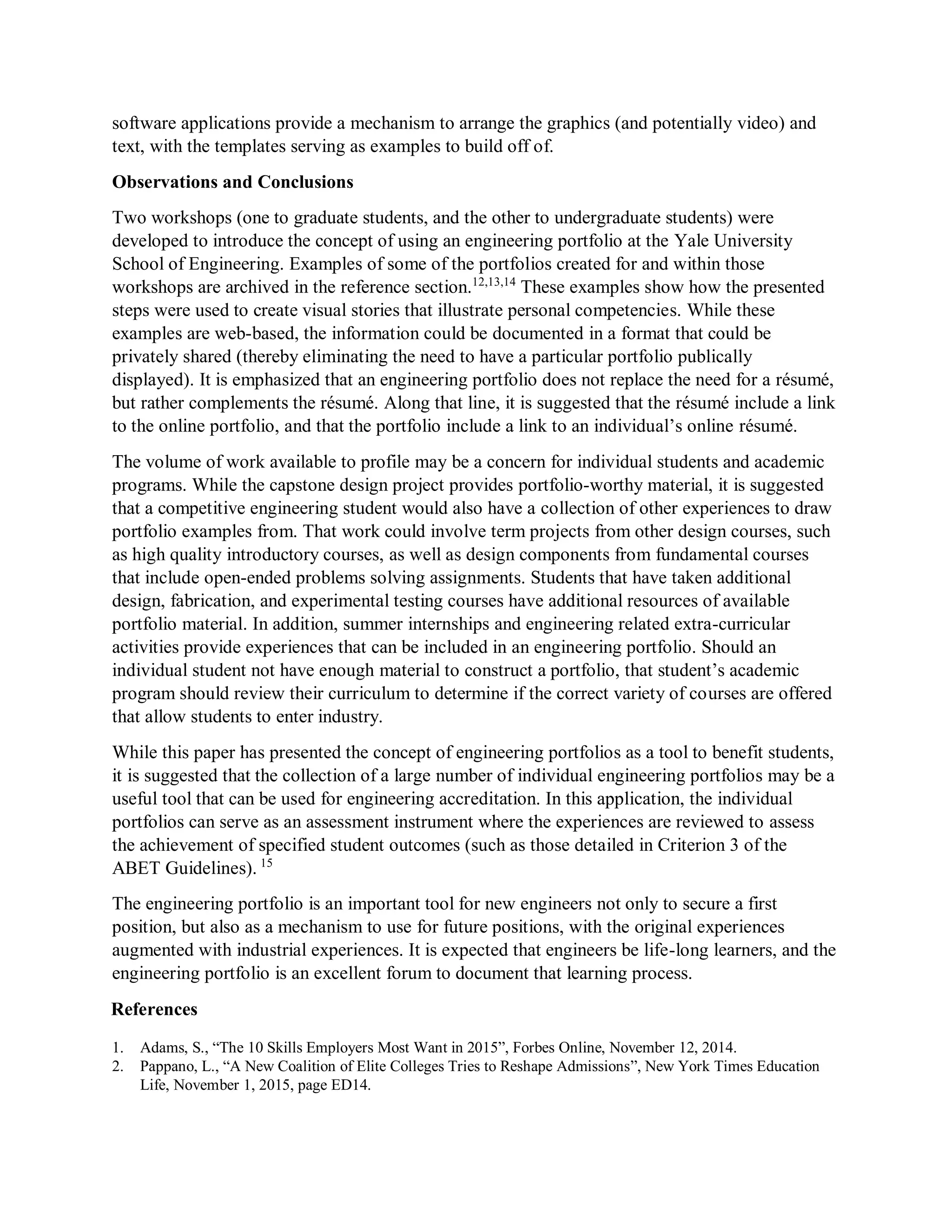 software applications provide a mechanism to arrange the graphics (and potentially video) and
text, with the templates serving as examples to build off of.
Observations and Conclusions
Two workshops (one to graduate students, and the other to undergraduate students) were
developed to introduce the concept of using an engineering portfolio at the Yale University
School of Engineering. Examples of some of the portfolios created for and within those
workshops are archived in the reference section.12,13,14
These examples show how the presented
steps were used to create visual stories that illustrate personal competencies. While these
examples are web-based, the information could be documented in a format that could be
privately shared (thereby eliminating the need to have a particular portfolio publically
displayed). It is emphasized that an engineering portfolio does not replace the need for a résumé,
but rather complements the résumé. Along that line, it is suggested that the résumé include a link
to the online portfolio, and that the portfolio include a link to an individual’s online résumé.
The volume of work available to profile may be a concern for individual students and academic
programs. While the capstone design project provides portfolio-worthy material, it is suggested
that a competitive engineering student would also have a collection of other experiences to draw
portfolio examples from. That work could involve term projects from other design courses, such
as high quality introductory courses, as well as design components from fundamental courses
that include open-ended problems solving assignments. Students that have taken additional
design, fabrication, and experimental testing courses have additional resources of available
portfolio material. In addition, summer internships and engineering related extra-curricular
activities provide experiences that can be included in an engineering portfolio. Should an
individual student not have enough material to construct a portfolio, that student’s academic
program should review their curriculum to determine if the correct variety of courses are offered
that allow students to enter industry.
While this paper has presented the concept of engineering portfolios as a tool to benefit students,
it is suggested that the collection of a large number of individual engineering portfolios may be a
useful tool that can be used for engineering accreditation. In this application, the individual
portfolios can serve as an assessment instrument where the experiences are reviewed to assess
the achievement of specified student outcomes (such as those detailed in Criterion 3 of the
ABET Guidelines). 15
The engineering portfolio is an important tool for new engineers not only to secure a first
position, but also as a mechanism to use for future positions, with the original experiences
augmented with industrial experiences. It is expected that engineers be life-long learners, and the
engineering portfolio is an excellent forum to document that learning process.
References
1. Adams, S., “The 10 Skills Employers Most Want in 2015”, Forbes Online, November 12, 2014.
2. Pappano, L., “A New Coalition of Elite Colleges Tries to Reshape Admissions”, New York Times Education
Life, November 1, 2015, page ED14.
 