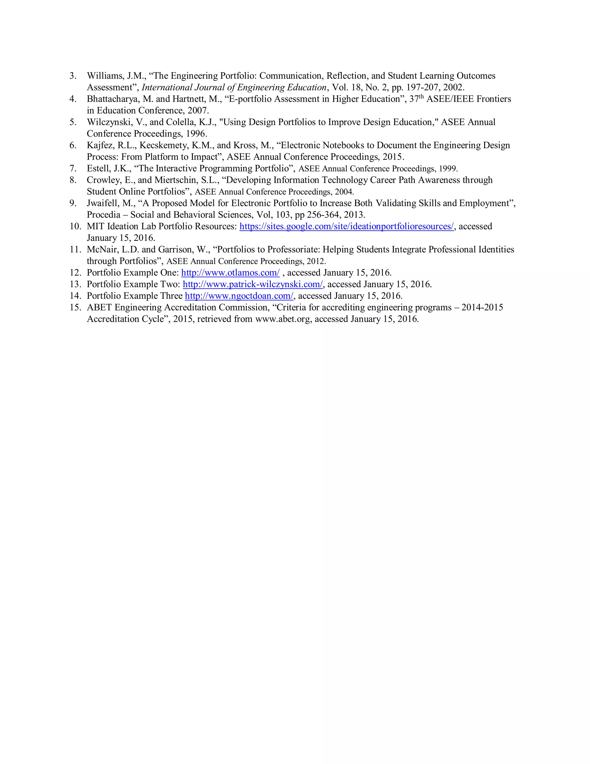 3. Williams, J.M., “The Engineering Portfolio: Communication, Reflection, and Student Learning Outcomes
Assessment”, International Journal of Engineering Education, Vol. 18, No. 2, pp. 197-207, 2002.
4. Bhattacharya, M. and Hartnett, M., “E-portfolio Assessment in Higher Education”, 37th
ASEE/IEEE Frontiers
in Education Conference, 2007.
5. Wilczynski, V., and Colella, K.J., "Using Design Portfolios to Improve Design Education," ASEE Annual
Conference Proceedings, 1996.
6. Kajfez, R.L., Kecskemety, K.M., and Kross, M., “Electronic Notebooks to Document the Engineering Design
Process: From Platform to Impact”, ASEE Annual Conference Proceedings, 2015.
7. Estell, J.K., “The Interactive Programming Portfolio”, ASEE Annual Conference Proceedings, 1999.
8. Crowley, E., and Miertschin, S.L., “Developing Information Technology Career Path Awareness through
Student Online Portfolios”, ASEE Annual Conference Proceedings, 2004.
9. Jwaifell, M., “A Proposed Model for Electronic Portfolio to Increase Both Validating Skills and Employment”,
Procedia – Social and Behavioral Sciences, Vol, 103, pp 256-364, 2013.
10. MIT Ideation Lab Portfolio Resources: https://sites.google.com/site/ideationportfolioresources/, accessed
January 15, 2016.
11. McNair, L.D. and Garrison, W., “Portfolios to Professoriate: Helping Students Integrate Professional Identities
through Portfolios”, ASEE Annual Conference Proceedings, 2012.
12. Portfolio Example One: http://www.otlamos.com/ , accessed January 15, 2016.
13. Portfolio Example Two: http://www.patrick-wilczynski.com/, accessed January 15, 2016.
14. Portfolio Example Three http://www.ngoctdoan.com/, accessed January 15, 2016.
15. ABET Engineering Accreditation Commission, “Criteria for accrediting engineering programs – 2014-2015
Accreditation Cycle”, 2015, retrieved from www.abet.org, accessed January 15, 2016.
 