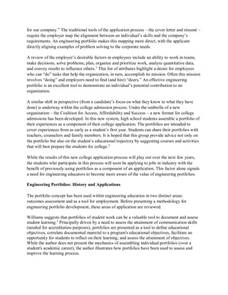 for our company.” The traditional tools of the application process – the cover letter and résumé –
require the employer map the alignment between an individual’s skills and the company’s
requirements. An engineering portfolio makes this mapping more direct, with the applicant
directly aligning examples of problem solving to the corporate needs.
A review of the employer’s desirable factors in employees include an ability to work in teams,
make decisions, solve problems, plan, organize and prioritize work, analyze quantitative data,
and convey results to influence others.1
This list of attributes highlight a desire for employees
who can “do” tasks that help the organization, in turn, accomplish its mission. Often this mission
involves “doing” and employers need to find (and hire) “doers.” An effective engineering
portfolio is an excellent tool to demonstrate an individual’s potential contribution to an
organization.
A similar shift in perspective (from a candidate’s focus on what they know to what they have
done) is underway within the college admission process. Under the umbrella of a new
organization – the Coalition for Access, Affordability and Success – a new format for college
admissions has been developed. In this new system, high school students assemble a portfolio of
their experiences as a component of their college application. The portfolios are intended to
cover experiences from as early as a student’s first year. Students can share their portfolios with
teachers, counselors and family members. It is hoped that this group provide advice not only on
the portfolio but also on the student’s educational trajectory by suggesting courses and activities
that will best prepare the students for college.2
While the results of this new college application process will play out over the next few years,
the students who participate in this process will soon be applying to jobs in industry with the
benefit of previously using portfolios as a component of an application. This factor alone signals
a need for engineering educators to become more aware of the value of engineering portfolios.
Engineering Portfolios: History and Applications
The portfolio concept has been used within engineering education in two distinct areas:
outcomes assessment and as a tool for employment. Before presenting a methodology for
engineering portfolio development, these areas of application are reviewed.
Williams suggests that portfolios of student work can be a valuable tool to document and assess
student learning.3
Principally driven by a need to assess the attainment of communication skills
(needed for accreditation purposes), portfolios are presented as a tool to define educational
objectives, correlate documented material to a program's educational objectives, facilitate an
opportunity for students to reflect on their learning, and assess the attainment of objectives.
While the author does not present the mechanics of assembling individual portfolios (over a
student's academic career), the author illustrates how portfolios have been used to assess and
improve the learning process.
 