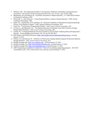 3. Williams, J.M., “The Engineering Portfolio: Communication, Reflection, and Student Learning Outcomes
Assessment”, International Journal of Engineering Education, Vol. 18, No. 2, pp. 197-207, 2002.
4. Bhattacharya, M. and Hartnett, M., “E-portfolio Assessment in Higher Education”, 37th
ASEE/IEEE Frontiers
in Education Conference, 2007.
5. Wilczynski, V., and Colella, K.J., "Using Design Portfolios to Improve Design Education," ASEE Annual
Conference Proceedings, 1996.
6. Kajfez, R.L., Kecskemety, K.M., and Kross, M., “Electronic Notebooks to Document the Engineering Design
Process: From Platform to Impact”, ASEE Annual Conference Proceedings, 2015.
7. Estell, J.K., “The Interactive Programming Portfolio”, ASEE Annual Conference Proceedings, 1999.
8. Crowley, E., and Miertschin, S.L., “Developing Information Technology Career Path Awareness through
Student Online Portfolios”, ASEE Annual Conference Proceedings, 2004.
9. Jwaifell, M., “A Proposed Model for Electronic Portfolio to Increase Both Validating Skills and Employment”,
Procedia – Social and Behavioral Sciences, Vol, 103, pp 256-364, 2013.
10. MIT Ideation Lab Portfolio Resources: https://sites.google.com/site/ideationportfolioresources/, accessed
January 15, 2016.
11. McNair, L.D. and Garrison, W., “Portfolios to Professoriate: Helping Students Integrate Professional Identities
through Portfolios”, ASEE Annual Conference Proceedings, 2012.
12. Portfolio Example One: http://www.otlamos.com/ , accessed January 15, 2016.
13. Portfolio Example Two: http://www.patrick-wilczynski.com/, accessed January 15, 2016.
14. Portfolio Example Three http://www.ngoctdoan.com/, accessed January 15, 2016.
15. ABET Engineering Accreditation Commission, “Criteria for accrediting engineering programs – 2014-2015
Accreditation Cycle”, 2015, retrieved from www.abet.org, accessed January 15, 2016.
 