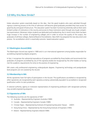 Manual for Accreditation of Undergraduate Engineering Programs 5
3.0 Why this New Stride?
Indian education system essentially based on the idea that the good students who were admitted through
rigorous screening process at the time of admission will become good graduates provided they have access to
good faculty and good infrastructure. This education system has been functioning extremely well as there were
limited number of institutions in the country and access to these institutions were through very tough competi-
tive examinations. Moreover, Indian students are dedicated and hardworking. But in recent times there has been
huge increase in the number of engineering colleges and in order to ensure the quality of the output, the
graduates of all these colleges, National Board of Accreditation, New Delhi has prepared the new document and
process for accreditation which is essentially outcome based evaluation system.
3.1 Washington Accord (WA)
The Washington Accord was signed in 1989 and it is an international agreement among bodies responsible for
accrediting engineering degree programs.
In fact, it recognizes the substantial equivalence of programs accredited by those bodies and recommends that
graduates of programs accredited by any of the signatory bodies be recognized by the other bodies as having
met the academic requirements for entry to the practice of engineering.
WA covers only professional engineering undergraduate degrees. Engineering technology and postgraduate
level programs are not covered by the Accord.
3.2 Membership in WA
All the signatories have full rights of participation in the Accord. The qualifications accredited or recognized by
other signatories are recognized by each signatory as being substantially equivalent to accredited or recognized
qualification within its own jurisdiction.
A national authority, agency or institution representative of engineering profession with recognized authority
may accredit engineering programs.
3.3 Signatories of WA
The following countries are the signatories of WA”
• Australia – Represented by Engineers Australia (1989)
• Canada – Represented by Engineers Canada (1989)
• Chinese Taipei – Represented by Institute of Engineering Education Taiwan (2007)
• Hong Kong China – Represented by the Hong Kong Institute of Engineers (1995)
• Ireland – Represented by Engineers Ireland (1989)
Manual for UG Engineering.pmd 3/17/2012, 11:20 AM5
 