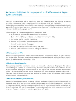Manual for Accreditation of Undergraduate Engineering Programs 9
4.0 General Guidelines for the preparation of Self Assessment Report
by the Institutions
Instructions for preparing the SAR are given in SAR along with the each criterion. The definition of Program
Educational Objectives (PEOs) and Program Outcomes (POs) are given in Part III of this manual.
The Institutions are requested to submit the SAR in soft copies. Any additional document should be submitted in
appendix (only statements and lists not the entire documents). Resumes of the faculty members may be enclosed
in the appendix (at most 3 pages per faculty).
While framing the PEOs the following points should be kept in mind:
• PEOs should be consistent with the mission of the Institution
• Stake holders and faculty members should participate in framing the PEOs
• The number of PEOs should be manageable
• It should be based on the needs of the constituencies
• It should be achievable by the program
• It should be specific to the program and not too broad
• It should not be too narrow and similar to Program Outcomes.
4.1 Achievement of PEOs
There should be enough evidence and documentation to show the achievement of PEOs as set by the Institution
with the help of the assessment and evaluation process that have been developed. Also show that this continu-
ous process leads to revision / refinement of PEOs.
4.2 Outcome Based Education
The major emphasis of this accreditation process is to measure the outcomes of the program that is being
accredited. Program outcomes are essentially a range of skills and knowledge that a student will have at the time
of graduation from the program. These outcomes are also aligned with graduate attributes of Washington
Accord. The mandatory a-k outcomes as listed in part III are from ABET’s guidelines. However, an Institution is
free at add more outcomes if they feel so. The outcomes as listed in the SAR are observable, measurable and
prepare graduates to attain the PEOs.
4.3 Measurement of Program Outcomes
Program outcomes basically describe knowledge, skills and behavior of students as they progress through the
program as well as by the time of graduation. Assessment of these outcomes may be done by direct and indirect
methods. Direct methods of assessment are essentially accomplished by the direct examination or observation of
student knowledge or skills against measurable performance indicators. On the other hands, indirect methods of
assessment of outcome are based on ascertaining opinion or self-reports.
Manual for UG Engineering.pmd 3/17/2012, 11:20 AM9
 