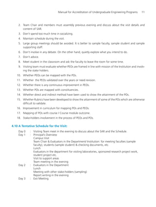 Manual for Accreditation of Undergraduate Engineering Programs 11
2. Team Chair and members must assembly previous evening and discuss about the visit details and
content of SAR.
3. Don’t spend too much time in socializing.
4. Maintain schedule during the visit.
5. Large group meetings should be avoided. It is better to sample faculty, sample student and sample
supporting staff.
6. Don’t involve in any debate. On the other hand, quietly explore what you intend to do.
7. Don’t advice.
8. Meet student in the classroom and ask the faculty to leave the room for some time.
9. Visiting team must evaluate whether PEOs are framed in line with mission of the Institution and involv-
ing the stake holders.
10. Whether PEOs can be mapped with the POs.
11. Whether the PEOs validated over the years or need revision.
12. Whether there is any continuous improvement in PEOs.
13. Whether POs are mapped with constituencies.
14. Whether direct and indirect method have been used to show the attainment of the POs.
15. Whether Rubrics have been developed to show the attainment of some of the POs which are otherwise
difficult to validate.
16. Improvement in curriculum for mapping POs and PEOs.
17. Mapping of POs with course / Course module outcome.
18. Stake-holders involvement in the process of PEOs and POs.
4.10 A Tentative Schedule for the Visit:
Day 0 : Visiting Team meet in the evening to discuss about the SAR and the Schedule.
Day 1 : Principal’s Overview
Campus Visit
Team Chair & Evaluators in the Department/ Institution: for meeting faculties (sample
faculty), students (sample student) & checking documents, etc.
Lunch
Evaluators in the department for visiting laboratories, sponsored research project work,
student project etc.
Visit to support areas
Team meeting in the evening
Day 2 : Evaluators in the Department
Lunch
Meeting with other stake-holders (sampling)
Report writing in the evening
Day 3 : Exit Meeting
Manual for UG Engineering.pmd 3/17/2012, 11:20 AM11
 