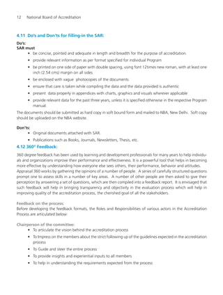 12 National Board of Accreditation
4.11 Do’s and Don’ts for filling-in the SAR:
Do’s:
SAR must
• be concise, pointed and adequate in length and breadth for the purpose of accreditation.
• provide relevant information as per format specified for individual Program
• be printed on one side of paper with double spacing, using font 12times new roman, with at least one
inch (2.54 cms) margin on all sides
• be enclosed with vague photocopies of the documents
• ensure that care is taken while compiling the data and the data provided is authentic
• present data properly in appendices with charts, graphics and visuals wherever applicable
• provide relevant data for the past three years, unless it is specified otherwise in the respective Program
manual.
The documents should be submitted as hard copy in soft bound form and mailed to NBA, New Delhi. Soft copy
should be uploaded on the NBA website.
Don’ts:
• Original documents attached with SAR.
• Publications such as Books, Journals, Newsletters, Thesis, etc.
4.12 360O
Feedback:
360 degree feedback has been used by learning and development professionals for many years to help individu-
als and organizations improve their performance and effectiveness. It is a powerful tool that helps in becoming
more effective by understanding how everyone else sees others, their performance, behavior and attitudes.
Appraisal 360 works by gathering the opinions of a number of people. A series of carefully structured questions
prompt one to assess skills in a number of key areas. A number of other people are then asked to give their
perception by answering a set of questions, which are then compiled into a feedback report. It is envisaged that
such feedback will help in bringing transparency and objectivity in the evaluation process which will help in
improving quality of the accreditation process, the cherished goal of all the stakeholders.
Feedback on the process:
Before developing the feedback formats, the Roles and Responsibilities of various actors in the Accreditation
Process are articulated below:
Chairperson of the committee:
• To articulate the vision behind the accreditation process
• To Impress on the members about the strict following up of the guidelines expected in the accreditation
process
• To Guide and steer the entire process
• To provide insights and experiential inputs to all members
• To help in understanding the requirements expected from the process
Manual for UG Engineering.pmd 3/17/2012, 11:20 AM12
 