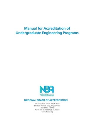 Manual for Accreditation of
Undergraduate Engineering Programs
NATIONAL BOARD OF ACCREDITATION
4th Floor, East Tower, NBCC Place
Bhisham Pitamah Marg, Pragati Vihar
New Delhi 110 003
Ph: 91 (11) 24360620-22, 24360654
www.nbaind.org
Manual for UG Engineering Prelims.pmd 3/17/2012, 11:07 AM1
 