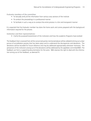 Manual for Accreditation of Undergraduate Engineering Programs 13
Evaluator members of the committee:
• To factually verify all the information from various cross sections of the institute
• To conduct the proceedings in a professional manner
• To facilitate in such a way as to conduct the entire process in a fair and transparent manner
It is expected that the Evaluator member has done the home work and comes prepared with the background
information required for the process
Institution and their representatives:
• Clarify the purpose/mission/vision of the institution and how the academic Programs have evolved
The feedback that is received from all the concerned parties mentioned above will be collated to bring out a clear
picture of accreditation process that has taken place and to understand the discrepancies and deviations. The
deviations will be recorded for future reference and may be addressed appropriately whenever necessary. The
grievances of the institution arising out of the deviations will be addressed by the appellate committee/NBA. The
feedback can form a supporting documentation for the same. NBA reserves the right to deal with the informa-
tion arising out of the feedback, as deemed fit.
Manual for UG Engineering.pmd 3/17/2012, 11:20 AM13
 