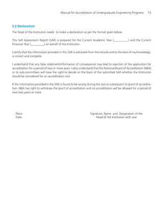 Manual for Accreditation of Undergraduate Engineering Programs 15
5.2 Declaration
The Head of the Institution needs to make a declaration as per the format given below:
This Self Assessment Report (SAR) is prepared for the Current Academic Year (__________) and the Current
Financial Year (_________) on behalf of the Institution.
I certify that the information provided in this SAR is extracted from the records and to the best of my knowledge,
is correct and complete.
I understand that any false statement/information of consequence may lead to rejection of the application for
accreditation for a period of two or more years. I also understand that the National Board of Accreditation (NBA)
or its sub-committees will have the right to decide on the basis of the submitted SAR whether the Institution
should be considered for an accreditation visit.
If the information provided in the SAR is found to be wrong during the visit or subsequent to grant of accredita-
tion, NBA has right to withdraw the grant of accreditation and no accreditation will be allowed for a period of
next two years or more.
Place: Signature, Name and Designation of the
Date: Head of the Institution with seal
Manual for UG Engineering.pmd 3/17/2012, 11:20 AM15
 