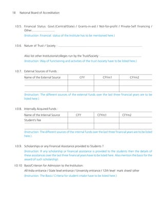 18 National Board of Accreditation
I.0.5. Financial Status: Govt.(Central/State) / Grants-in-aid / Not-for-profit / Private-Self financing /
Other............................
(Instruction: Financial status of the Institute has to be mentioned here.)
I.0.6. Nature of Trust / Society : .....................................................................................................
Also list other Institutions/colleges run by the Trust/Society :..................................................
(Instruction: Way of functioning and activities of the trust /society have to be listed here.)
I.0.7. External Sources of Funds :
Name of the External Source CFY CFYm1 CFYm2
(Instruction: The different sources of the external funds over the last three financial years are to be
listed here.)
I.0.8. Internally Acquired Funds :
Name of the Internal Source CFY CFYm1 CFYm2
Student’s Fee
(Instruction: The different sources of the internal funds over the last three financial years are to be listed
here.)
I.0.9. Scholarships or any Financial Assistance provided to Students ?
(Instruction: If any scholarship or financial assistance is provided to the students then the details of
these assistances over the last three financial years have to be listed here. Also mention the basis for the
award of such scholarship).
I.0.10 Basis/Criterion for Admission to the Institution:
All India entrance / State level entrance / University entrance / 12th level mark sheet/ other
(Instruction: The Basis / Criteria for student intake have to be listed here.)
Manual for UG Engineering.pmd 3/17/2012, 11:20 AM18
 