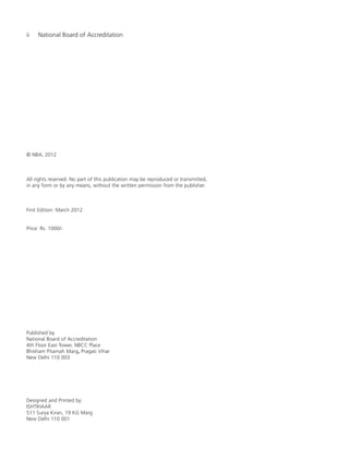 ii National Board of Accreditation
© NBA, 2012
All rights reserved. No part of this publication may be reproduced or transmitted,
in any form or by any means, without the written permission from the publisher.
First Edition: March 2012
Price: Rs. 1000/-
Published by
National Board of Accreditation
4th Floor East Tower, NBCC Place
Bhisham Pitamah Marg, Pragati Vihar
New Delhi 110 003
Designed and Printed by:
ISHTIHAAR
511 Surya Kiran, 19 KG Marg
New Delhi 110 001
Manual for UG Engineering Prelims.pmd 3/17/2012, 11:07 AM2
 