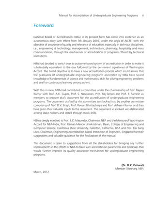 Manual for Accreditation of Undergraduate Engineering Programs iii
Foreword
National Board of Accreditation (NBA) in its present form has come into existence as an
autonomous body with effect from 7th January 2010, under the aegis of AICTE, with the
objective of assurance of quality and relevance of education, especially in technical disciplines,
i.e., engineering & technology, management, architecture, pharmacy, hospitality and mass
communication, through the mechanism of accreditation of programs offered by technical
institutions.
NBA had decided to switch over to outcome-based system of accreditation in order to make it
substantially equivalent to the one followed by the permanent signatories of Washington
Accord. The broad objective is to have a new accreditation process which could assure that
the graduates of undergraduate engineering programs accredited by NBA have sound
knowledge of fundamentals of science and mathematics, skills for solving engineering problems
and zeal for continuous learning among others.
With this in view, NBA had constituted a committee under the chairmanship of Prof. Rajeev
Kumar with Prof. A.K. Gupta, Prof. S. Narayanan, Prof. Raj Senani and Prof. T. Ramesh as
members to prepare draft document for the accreditation of undergraduate engineering
programs. The document drafted by this committee was looked into by another committee
comprising of Prof. D.V. Singh, Prof. Ranjan Bhattacharya and Prof. Ashwini Kumar and they
have given their valuable inputs to the document. The document so evolved was deliberated
among stake-holders and tested through mock drills.
NBA is deeply indebted to Prof. B.C. Majumdar, Chairman, NBA and the Mentors of Washington
Accord for NBA-India, Prof. Raman Menon Unnikrishnan, Dean, College of Engineering and
Computer Science, California State University, Fullerton, California, USA and Prof. Kai Sang
Lock, Chairman, Engineering Accreditation Board, Institution of Engineers, Singapore for their
suggestions and valuable guidance for the finalization of the manual.
This document is open to suggestions from all the stakeholders for bringing any further
improvements in the efforts of NBA to have such accreditation parameters and processes that
would further improve its quality assurance mechanism for undergraduate engineering
programs.
(Dr. D.K. Paliwal)
Member Secretary, NBA
March, 2012
Manual for UG Engineering Prelims.pmd 3/17/2012, 11:07 AM3
 