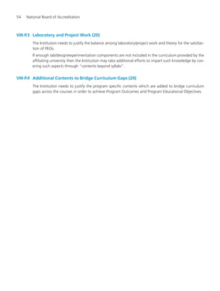 54 National Board of Accreditation
VIII-P.3 Laboratory and Project Work (20)
The Institution needs to justify the balance among laboratory/project work and theory for the satisfac-
tion of PEOs.
If enough lab/design/experimentation components are not included in the curriculum provided by the
affiliating university then the Institution may take additional efforts to impart such knowledge by cov-
ering such aspects through “contents beyond syllabi”.
VIII-P.4 Additional Contents to Bridge Curriculum Gaps (20)
The Institution needs to justify the program specific contents which are added to bridge curriculum
gaps across the courses in order to achieve Program Outcomes and Program Educational Objectives.
Manual for UG Engineering.pmd 3/17/2012, 11:20 AM54
 