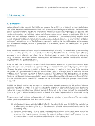 Manual for Accreditation of Undergraduate Engineering Programs 1
1.0 Introduction
1.1 Background
Indian higher education system is the third largest system in the world. In an increasingly technologically depen-
dent world, expansion of higher education sector is imperative in an emerging economy such as India as evi-
denced by the phenomenal growth and development in technical education during the past two decades. The
number of institutions has multiplied exponentially, from a modest number around 30 colleges in 1950-51, to
more than 20,000 colleges and from 20 universities to more than 500 universities awarding degrees, which
include all types of institutions, namely, central, state, private, govt. aided, deemed to be universities and other
institutes of national importance. The challenge is to ensure its quality to the stakeholders along with the expan-
sion. To meet this challenge, the issue of quality needs to be addressed, debated and taken forward in a system-
atic manner.
There are debates across continents as to who sets the standards for quality. The accreditation system prevailing
in various countries provides a measure of educational quality. Accreditation is the principal means of quality
assurance in higher education and reflects the fact that in achieving recognition, the institution or program of
study is committed and open to external review to meet certain minimum specified standards and also seeks
ways to enhance the quality of education.
There is a great deal of discussion in the country about the various approaches to quality measurement, espe-
cially, in the context of unprecedented expansion of higher educational institutions and programs, introduction
of newer disciplines, entry and operation of foreign institutions in a variety of forms, and desire for global
recognition through international accords (WTO/ Mutual Recognition, Washington Accord and Other National
Protocols). With significant expansion of higher educational institutions in India, both publicly and privately
funded, a mandatory and robust accreditation system is required that could provide a common frame of refer-
ence for students and other stakeholders to obtain credible information on academic quality across institutions
is required.
Through the accreditation process, an agency or its designated representative evaluates the quality of a higher
education institution as a whole or of a specific educational program, in order to formally recognize it as having
met certain predetermined minimal criteria or standards. The result of this process is usually the awarding of a
status of recognition, and sometimes of a license to conduct educational programs within a time-limited validity.
The process can imply initial as well as periodic self-study and evaluation by external peers. The accreditation
process generally involves three steps with specific activities:
(i) a self-evaluation process conducted by the faculty, the administrators and the staff of the institution or
academic program, resulting in a report that takes as its reference set of standards and criteria of the
accrediting body;
(ii) a site visit, conducted by a team of peers, selected by the accrediting organization, which reviews the
evidence, visits the premises and interviews the academic and administrative staff resulting in an as-
sessment report, including a recommendation to the accrediting body; and
Manual for UG Engineering.pmd 3/17/2012, 11:20 AM1
 