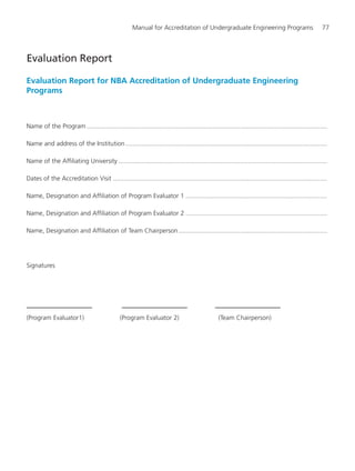 Manual for Accreditation of Undergraduate Engineering Programs 77
Evaluation Report for NBA Accreditation of Undergraduate Engineering
Programs
Name of the Program ........................................................................................................................................
Name and address of the Institution..................................................................................................................
Name of the Affiliating University ......................................................................................................................
Dates of the Accreditation Visit .........................................................................................................................
Name, Designation and Affiliation of Program Evaluator 1 ................................................................................
Name, Designation and Affiliation of Program Evaluator 2 ................................................................................
Name, Designation and Affiliation of Team Chairperson....................................................................................
Signatures
(Program Evaluator1) (Program Evaluator 2) (Team Chairperson)
Evaluation Report
Manual for UG Engineering.pmd 3/17/2012, 11:20 AM77
 