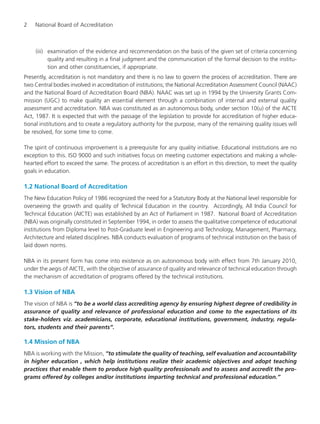 2 National Board of Accreditation
(iii) examination of the evidence and recommendation on the basis of the given set of criteria concerning
quality and resulting in a final judgment and the communication of the formal decision to the institu-
tion and other constituencies, if appropriate.
Presently, accreditation is not mandatory and there is no law to govern the process of accreditation. There are
two Central bodies involved in accreditation of institutions; the National Accreditation Assessment Council (NAAC)
and the National Board of Accreditation Board (NBA). NAAC was set up in 1994 by the University Grants Com-
mission (UGC) to make quality an essential element through a combination of internal and external quality
assessment and accreditation. NBA was constituted as an autonomous body, under section 10(u) of the AICTE
Act, 1987. It is expected that with the passage of the legislation to provide for accreditation of higher educa-
tional institutions and to create a regulatory authority for the purpose, many of the remaining quality issues will
be resolved, for some time to come.
The spirit of continuous improvement is a prerequisite for any quality initiative. Educational institutions are no
exception to this. ISO 9000 and such initiatives focus on meeting customer expectations and making a whole-
hearted effort to exceed the same. The process of accreditation is an effort in this direction, to meet the quality
goals in education.
1.2 National Board of Accreditation
The New Education Policy of 1986 recognized the need for a Statutory Body at the National level responsible for
overseeing the growth and quality of Technical Education in the country. Accordingly, All India Council for
Technical Education (AICTE) was established by an Act of Parliament in 1987. National Board of Accreditation
(NBA) was originally constituted in September 1994, in order to assess the qualitative competence of educational
institutions from Diploma level to Post-Graduate level in Engineering and Technology, Management, Pharmacy,
Architecture and related disciplines. NBA conducts evaluation of programs of technical institution on the basis of
laid down norms.
NBA in its present form has come into existence as on autonomous body with effect from 7th January 2010,
under the aegis of AICTE, with the objective of assurance of quality and relevance of technical education through
the mechanism of accreditation of programs offered by the technical institutions.
1.3 Vision of NBA
The vision of NBA is “to be a world class accrediting agency by ensuring highest degree of credibility in
assurance of quality and relevance of professional education and come to the expectations of its
stake-holders viz. academicians, corporate, educational institutions, government, industry, regula-
tors, students and their parents”.
1.4 Mission of NBA
NBA is working with the Mission, “to stimulate the quality of teaching, self evaluation and accountability
in higher education , which help institutions realize their academic objectives and adopt teaching
practices that enable them to produce high quality professionals and to assess and accredit the pro-
grams offered by colleges and/or institutions imparting technical and professional education.”
Manual for UG Engineering.pmd 3/17/2012, 11:20 AM2
 