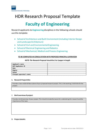 Page 1 of 4 Template version date: 08/02/2021
HDR Research Proposal Template
Faculty of Engineering
Research applicants to Engineering disciplines in the following schools should
use this template:
 Schoolof Architecture and Built Environment (including Interior Design
and LandscapeArchitecture)
 Schoolof Civil and EnvironmentalEngineering
 Schoolof Electrical Engineering and Robotics
 Schoolof Mechanical, Medical and Process Engineering
TO BE COMPLETED IN CONSULTATION WITH PROPOSED PRINCIPAL SUPERVISOR
NOTE: The Research Proposal should be 2 to 3 pages in length
Applicant’s name
QUT Application ID
Date
Degree
School
Principal supervisor’s name
1. Research Projecttitle:
Providea clear and brief description of your proposed research project. This is the working / draft title for the
project.
2. Briefoverviewof project:
Providea brief overview of your project. This should includethereason for undertaking this research and the
importance of the topic
3. Project details:
 