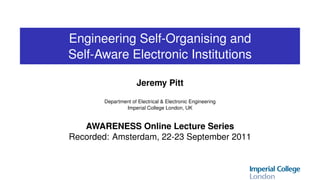 Engineering Self-Organising and
Self-Aware Electronic Institutions

                      Jeremy Pitt
        Department of Electrical & Electronic Engineering
                Imperial College London, UK


   AWARENESS Online Lecture Series
Recorded: Amsterdam, 22-23 September 2011
 