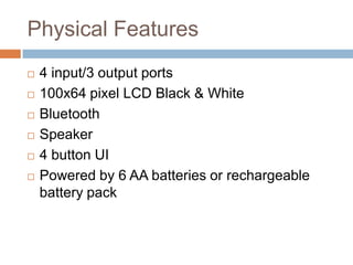 Physical Features
 4 input/3 output ports
 100x64 pixel LCD Black & White
 Bluetooth
 Speaker
 4 button UI
 Powered by 6 AA batteries or rechargeable
battery pack
 