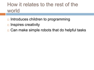 How it relates to the rest of the
world
 Introduces children to programming
 Inspires creativity
 Can make simple robots that do helpful tasks
 