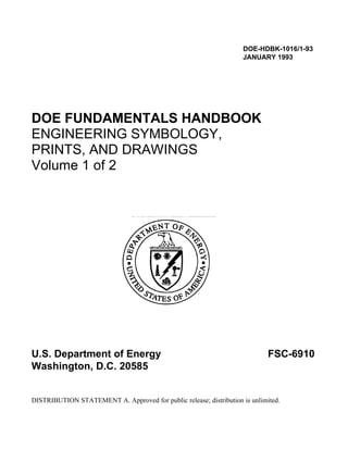 DOE-HDBK-1016/1-93
JANUARY 1993
DOE FUNDAMENTALS HANDBOOK
ENGINEERING SYMBOLOGY,
PRINTS, AND DRAWINGS
Volume 1 of 2
U.S. Department of Energy FSC-6910
Washington, D.C. 20585
DISTRIBUTION STATEMENT A. Approved for public release; distribution is unlimited.
 