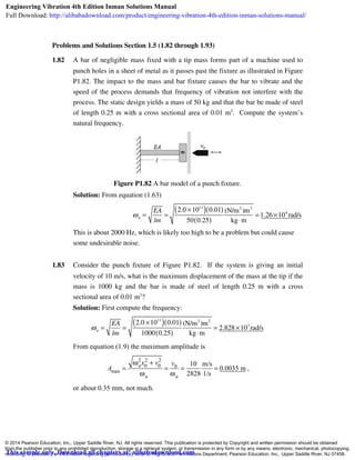 Problems and Solutions Section 1.5 (1.82 through 1.93)
1.82 A bar of negligible mass fixed with a tip mass forms part of a machine used to
punch holes in a sheet of metal as it passes past the fixture as illustrated in Figure
P1.82. The impact to the mass and bar fixture causes the bar to vibrate and the
speed of the process demands that frequency of vibration not interfere with the
process. The static design yields a mass of 50 kg and that the bar be made of steel
of length 0.25 m with a cross sectional area of 0.01 m2
. Compute the system’s
natural frequency.
Figure P1.82 A bar model of a punch fixture.
Solution: From equation (1.63)
ωn =
EA
lm
=
2.0 ×1011
( ) 0.01( )
50 0.25( )
(N/m2
)m2
kg⋅m
= 1.26 ×104
rad/s
This is about 2000 Hz, which is likely too high to be a problem but could cause
some undesirable noise.
1.83 Consider the punch fixture of Figure P1.82. If the system is giving an initial
velocity of 10 m/s, what is the maximum displacement of the mass at the tip if the
mass is 1000 kg and the bar is made of steel of length 0.25 m with a cross
sectional area of 0.01 m2
?
Solution: First compute the frequency:
ωn =
EA
lm
=
2.0 ×1011
( ) 0.01( )
1000 0.25( )
(N/m2
)m2
kg⋅m
= 2.828 ×103
rad/s
From equation (1.9) the maximum amplitude is
Amax =
ωn
2
x0
2
+ v0
2
ωn
=
v0
ωn
=
10
2828
m/s
1/s
= 0.0035 m ,
or about 0.35 mm, not much.
© 2014 Pearson Education, Inc., Upper Saddle River, NJ. All rights reserved. This publication is protected by Copyright and written permission should be obtained
from the publisher prior to any prohibited reproduction, storage in a retrieval system, or transmission in any form or by any means, electronic, mechanical, photocopying,
recording, or likewise. For information regarding permission(s), write to: Rights and Permissions Department, Pearson Education, Inc., Upper Saddle River, NJ 07458.
Engineering Vibration 4th Edition Inman Solutions Manual
Full Download: http://alibabadownload.com/product/engineering-vibration-4th-edition-inman-solutions-manual/
This sample only, Download all chapters at: alibabadownload.com
 