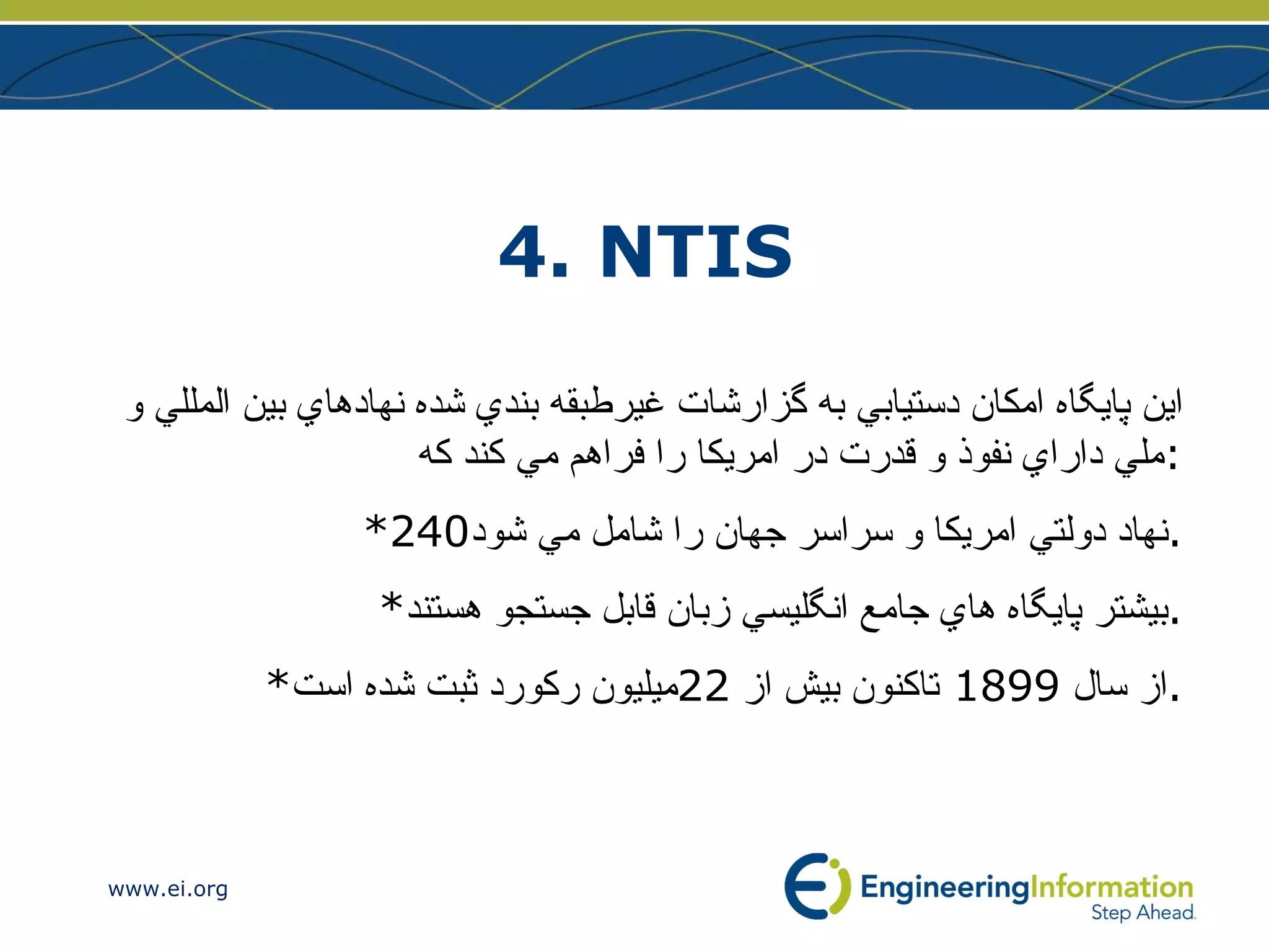 4. NTIS اين پايگاه امكان دستيابي به گزارشات غيرطبقه بندي شده نهادهاي بين المللي و ملي داراي نفوذ و قدرت در امريكا را فراهم مي كند كه : *240 نهاد دولتي امريكا و سراسر جهان را شامل مي شود . * بيشتر پايگاه هاي جامع انگليسي زبان قابل جستجو هستند . * از سال  1899  تاكنون بيش از  22 ميليون ركورد ثبت شده است . 