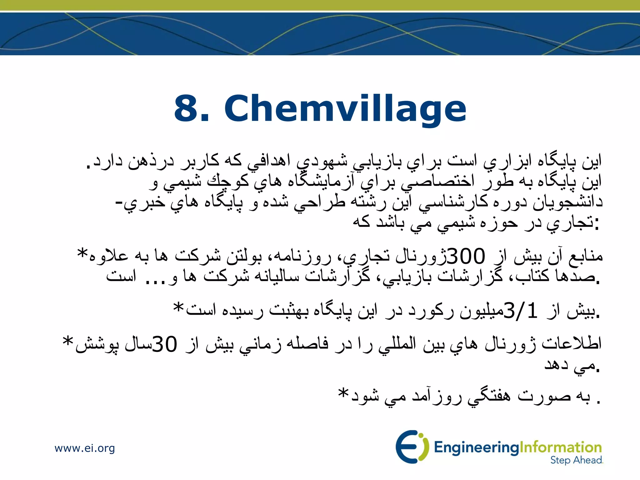 8. Chemvillage اين پايگاه ابزاري است براي بازيابي شهودي اهدافي كه كاربر درذهن دارد .  اين پايگاه به طور اختصاصي براي آزمايشگاه هاي كوچك شيمي و دانشجويان دوره كارشناسي اين رشته طراحي شده و پايگاه هاي خبري - تجاري در حوزه شيمي مي باشد كه : * منابع آن بيش از  300 ژورنال تجاري، روزنامه، بولتن شركت ها به علاوه صدها كتاب، گزارشات بازيابي، گزارشات ساليانه شركت ها و ...  است . * بيش از  3/1 ميليون ركورد در اين پايگاه بهثبت رسيده است . * اطلاعات ژورنال هاي بين المللي را در فاصله زماني بيش از  30 سال پوشش مي دهد . * به صورت هفتگي روزآمد مي شود .  