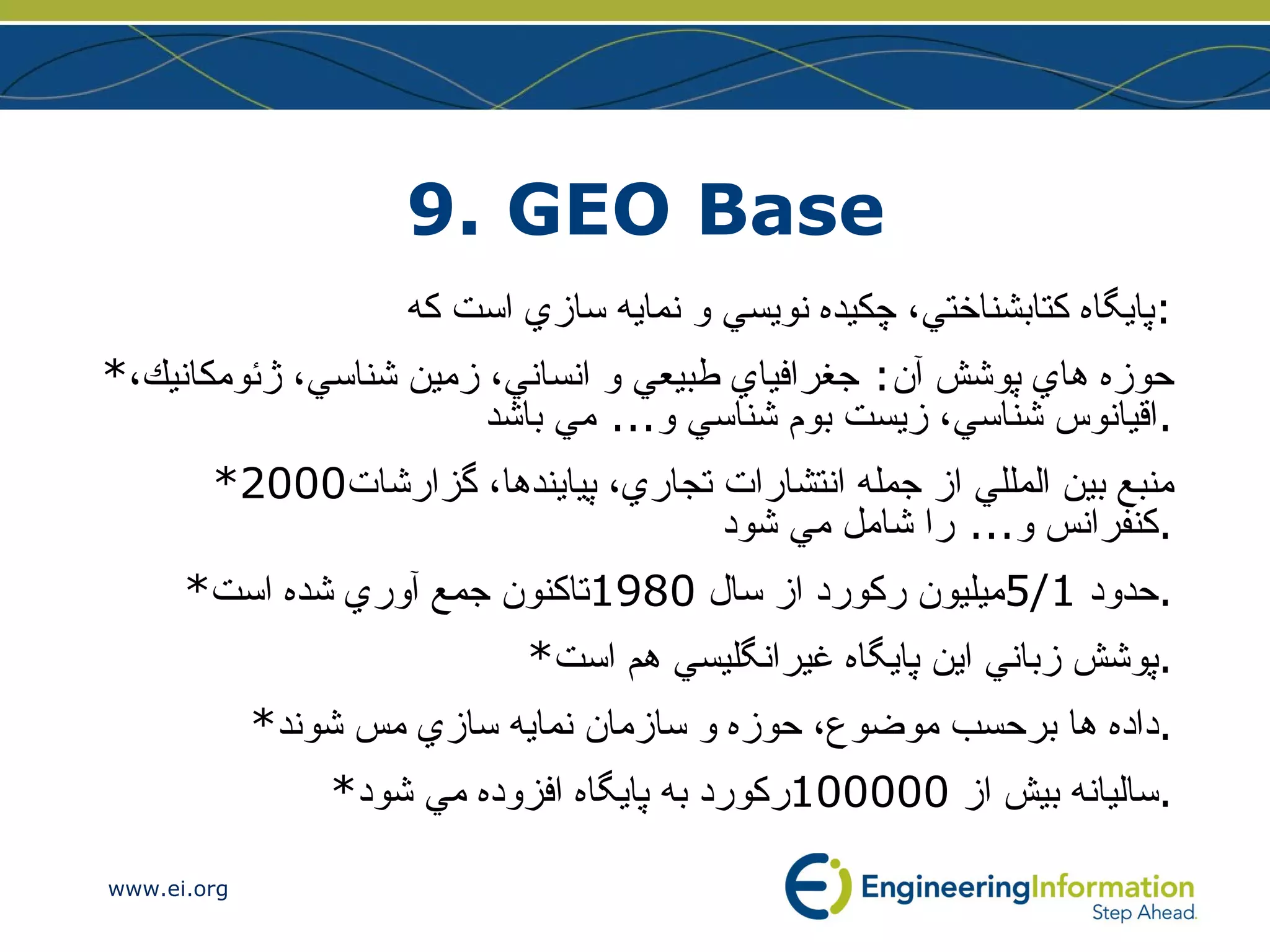 9. GEO Base پايگاه كتابشناختي، چكيده نويسي و نمايه سازي است كه : * حوزه هاي پوشش آن :  جغرافياي طبيعي و انساني، زمين شناسي،‌ ژئومكانيك، اقيانوس شناسي،‌ زيست بوم شناسي و ...  مي باشد . *2000 منبع بين المللي از جمله انتشارات تجاري، پيايندها، گزارشات كنفرانس و ...  را شامل مي شود . * حدود  5/1 ميليون ركورد از سال  1980 تاكنون جمع آوري شده است . * پوشش زباني اين پايگاه غيرانگليسي هم است . * داده ها برحسب موضوع، حوزه و سازمان نمايه سازي مس شوند . * ساليانه بيش از  100000 ركورد به پايگاه افزوده مي شود . 