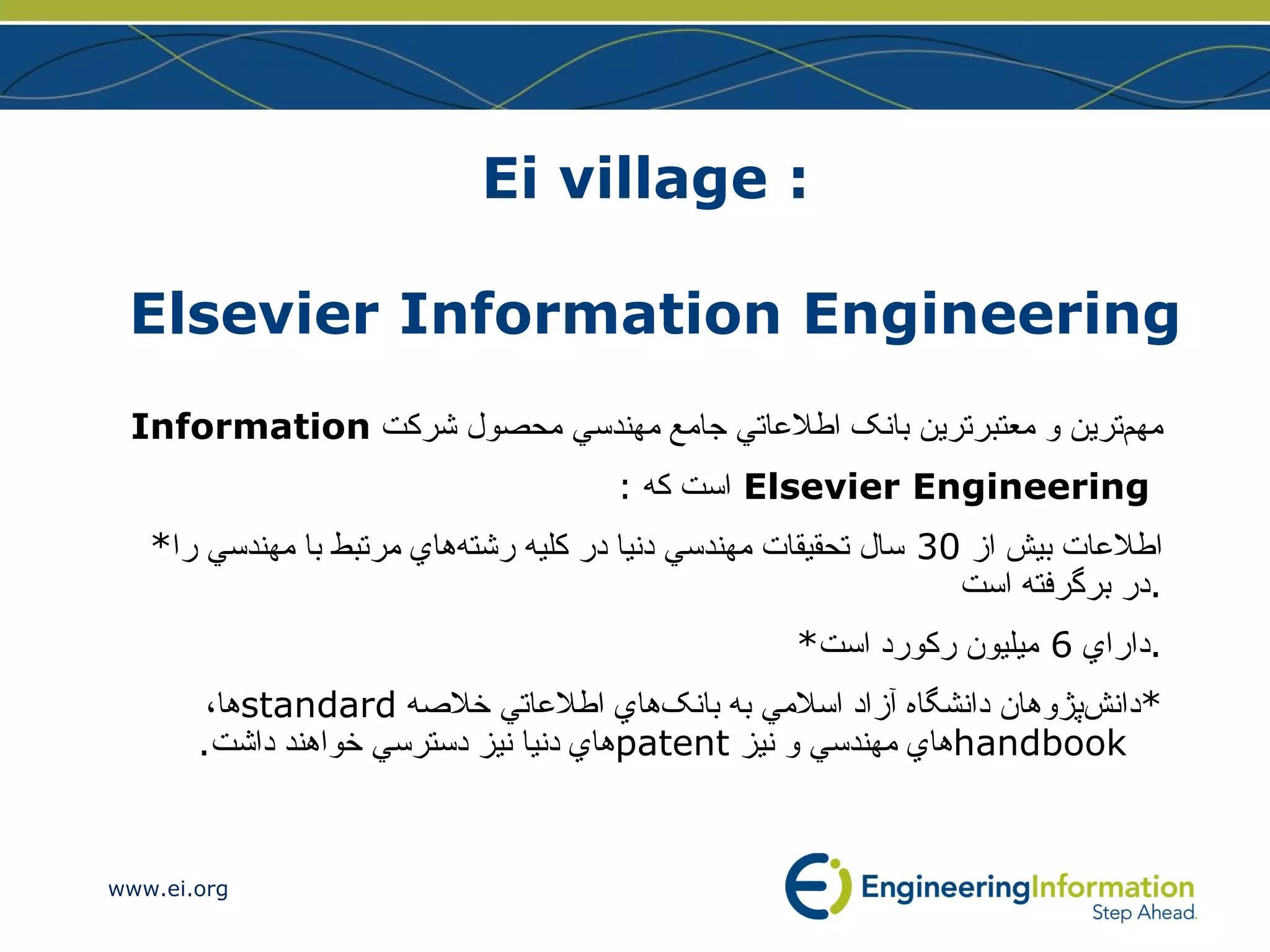 Ei village :  Elsevier Information Engineering  مهم‌ترين و معتبرترين بانک اطلاعاتي جامع مهندسي محصول شركت  Information Elsevier Engineering  است كه  : * اطلاعات بيش از  30  سال تحقيقات مهندسي دنيا در کليه رشته‌هاي مرتبط با مهندسي را در برگرفته است . * داراي  6  ميليون رکورد است . * دانش‌پژوهان دانشگاه آزاد اسلامي به بانک‌هاي اطلاعاتي خلاصه  standard ها،  handbook هاي مهندسي و نيز  patent هاي  دنيا نيز دسترسي خواهند داشت . 