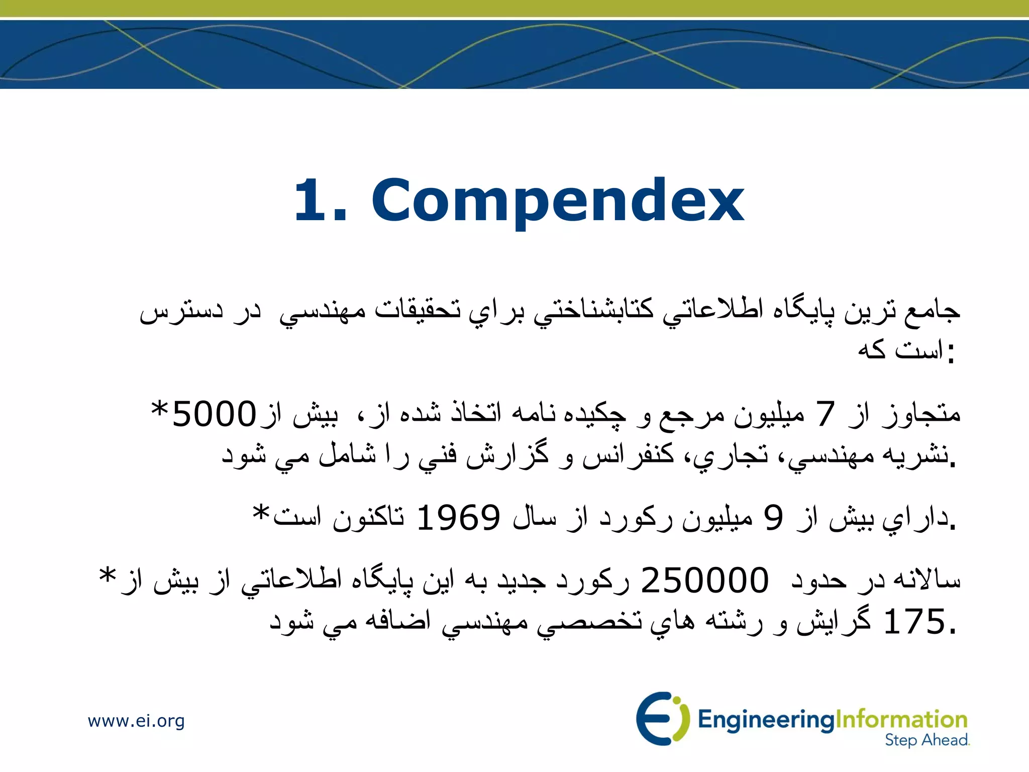 1. Compendex   جامع ترين پايگاه اطلاعاتي كتابشناختي براي تحقيقات مهندسي  در دسترس است كه : * متجاوز از  7  ميليون مرجع و چكيده نامه اتخاذ شده از،  بيش از 5000  نشريه مهندسي، تجاري، كنفرانس و گزارش فني را شامل مي شود . * داراي بيش از  9  ميليون ركورد از سال  1969  تاكنون است . * سالانه در حدود   250000  ركورد جديد به اين پايگاه اطلاعاتي  از بيش از  175  گرايش و رشته هاي تخصصي مهندسي ا ضافه مي شود . 