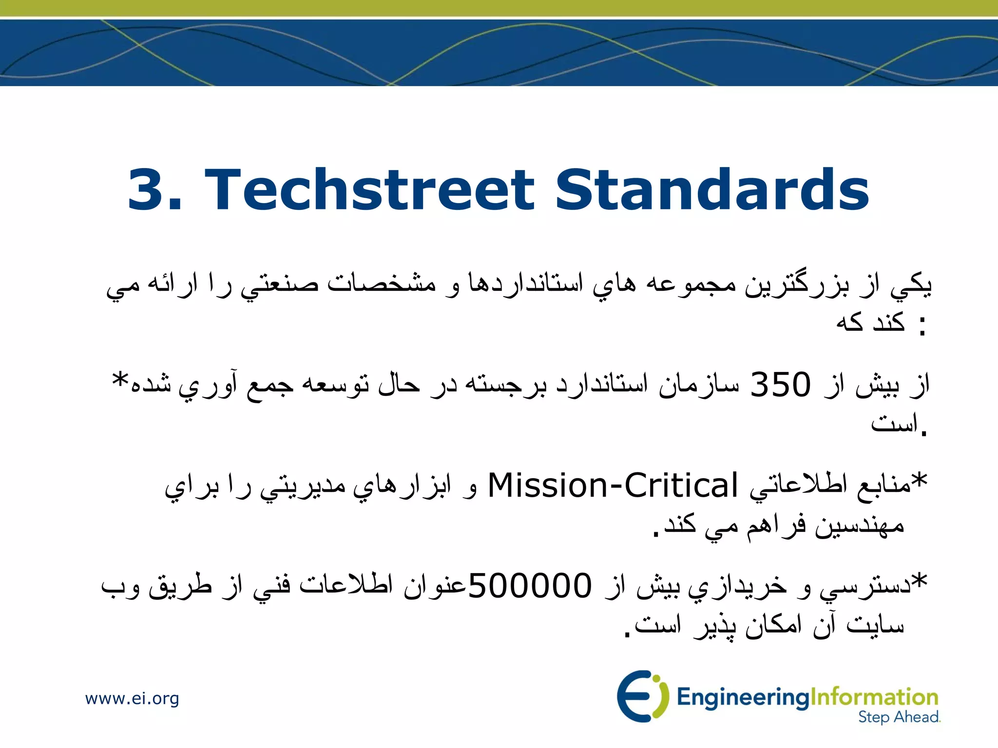 3. Techstreet Standards  يكي از بزرگترين مجموعه هاي استانداردها و مشخصات صنعتي را  ارائه مي كند كه :  * از بيش از  350  سازمان استاندارد برجسته در حال توسعه جمع آوري شده است . * منابع اطلاعاتي   Mission-Critical   و  ابزارهاي مديريتي را براي مهندسين فراهم مي ك ند . * دسترسي و خريدازي بيش از  500000 عنوان اطلاعات فني از طريق وب سايت آن امكان پذير است . 