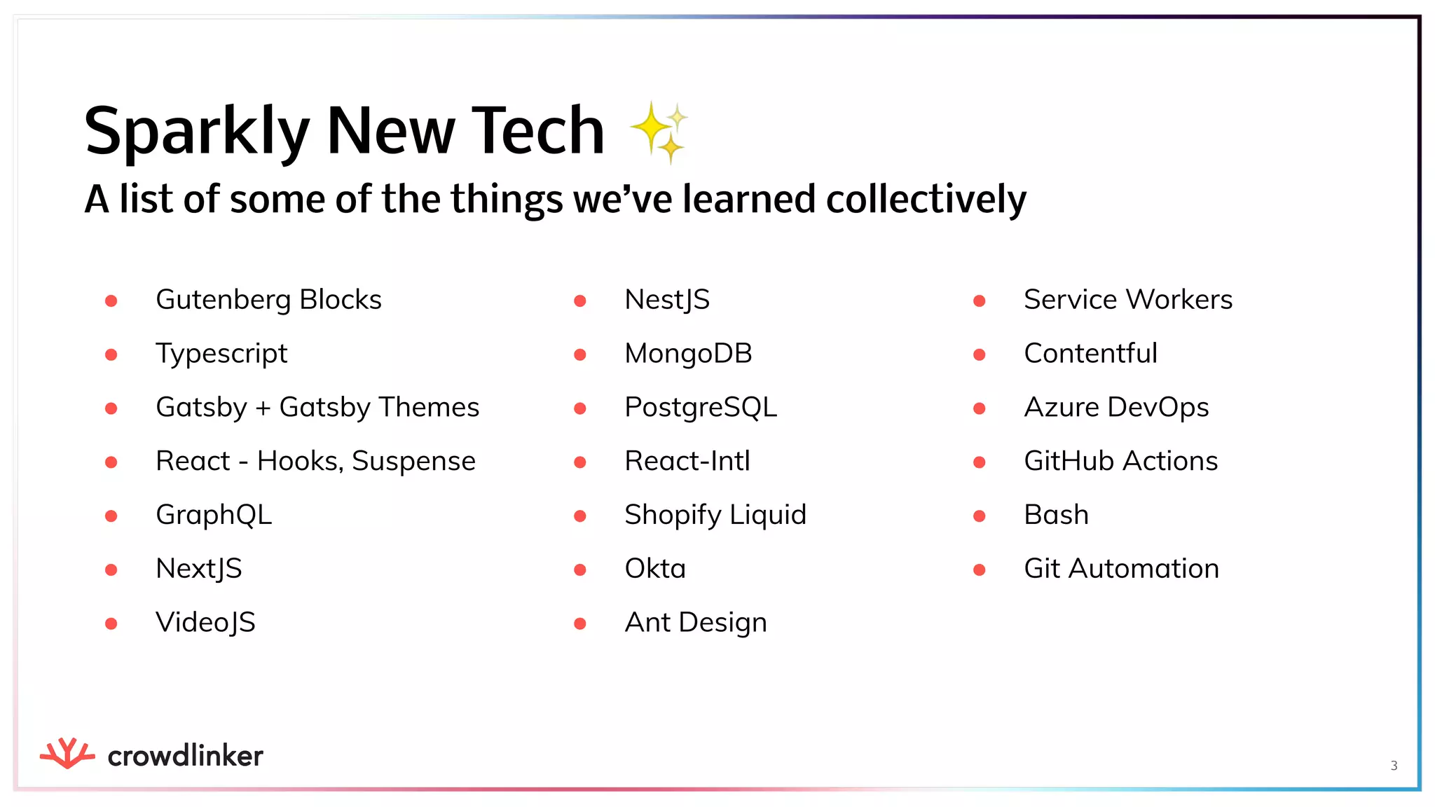 ● Service Workers
● Contentful
● Azure DevOps
● GitHub Actions
● Bash
● Git Automation
● Gutenberg Blocks
● Typescript
● Gatsby + Gatsby Themes
● React - Hooks, Suspense
● GraphQL
● NextJS
● VideoJS
3
Sparkly New Tech ✨
A list of some of the things we’ve learned collectively
● NestJS
● MongoDB
● PostgreSQL
● React-Intl
● Shopify Liquid
● Okta
● Ant Design
 