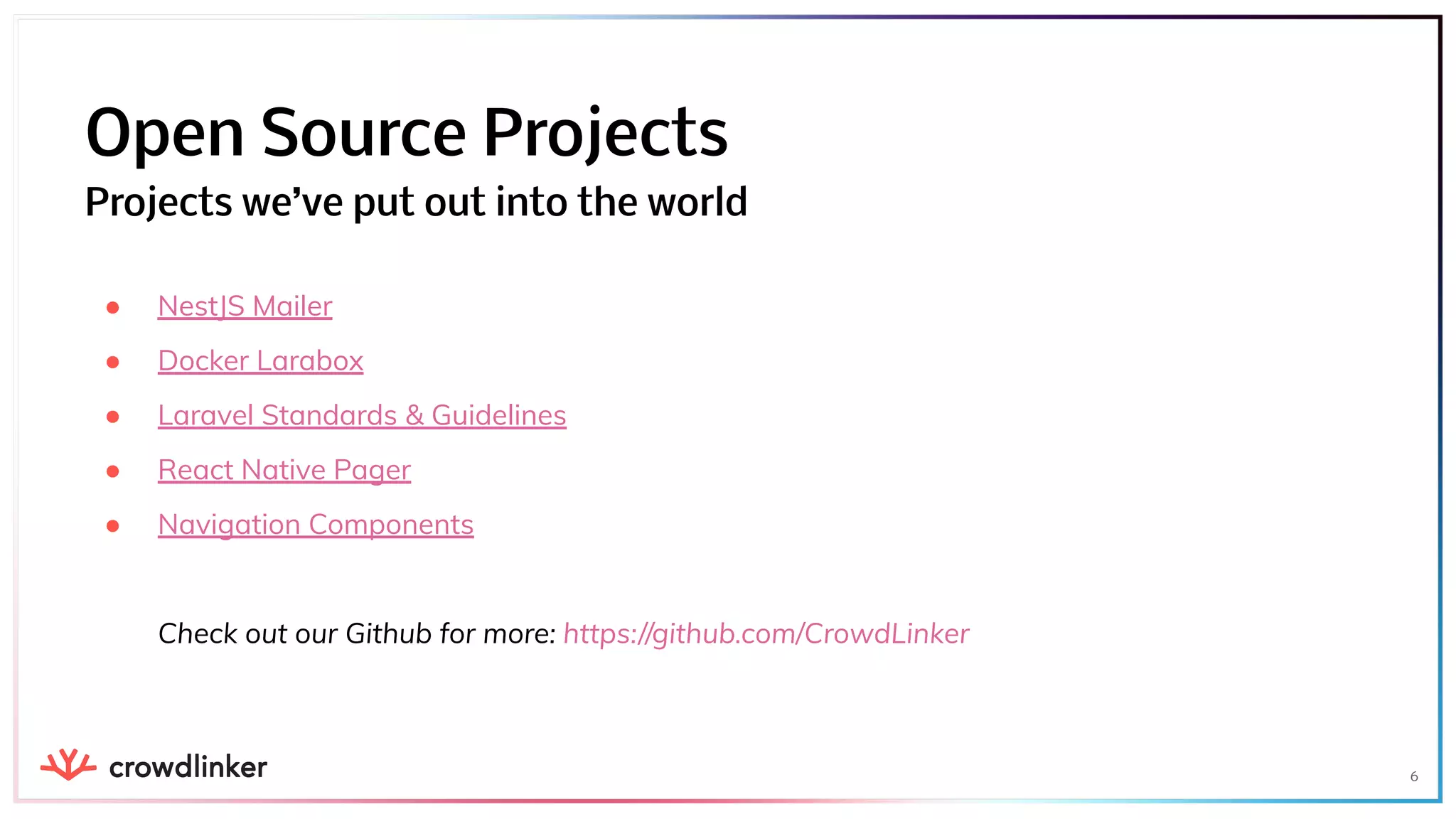 ● NestJS Mailer
● Docker Larabox
● Laravel Standards & Guidelines
● React Native Pager
● Navigation Components
Check out our Github for more: https://github.com/CrowdLinker
6
Open Source Projects
Projects we’ve put out into the world
 