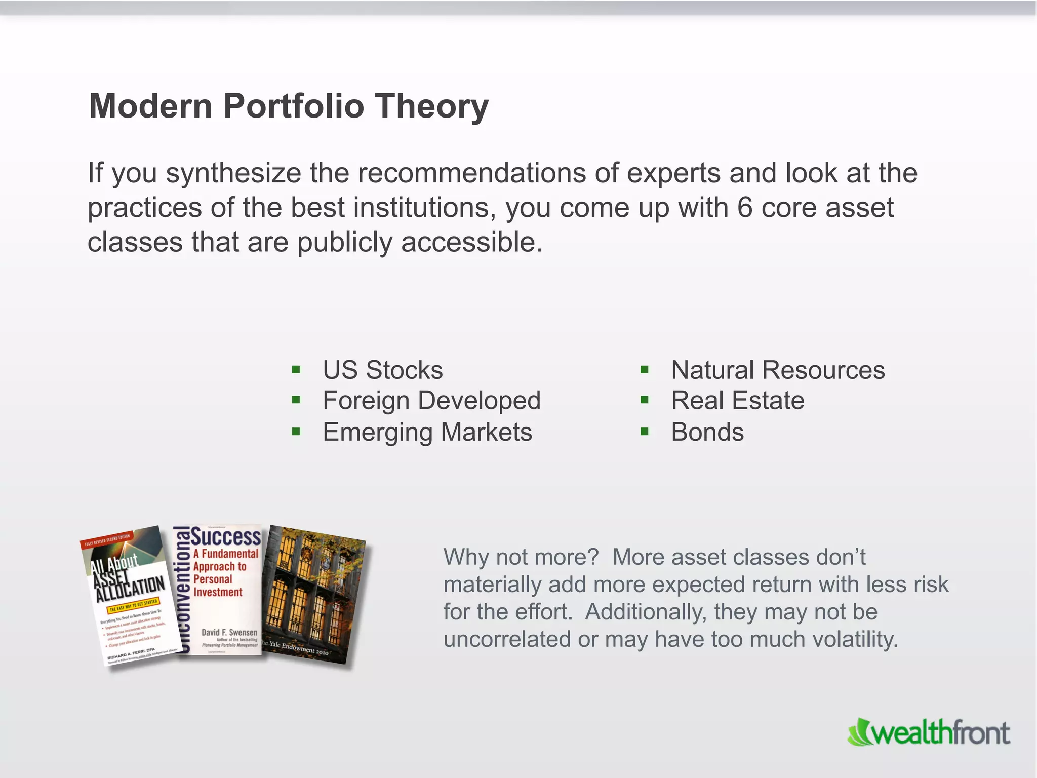 Modern Portfolio Theory
If you synthesize the recommendations of experts and look at the
practices of the best institutions, you come up with 6 core asset
classes that are publicly accessible.



                 US Stocks                     Natural Resources
                 Foreign Developed             Real Estate
                 Emerging Markets              Bonds



                           Why not more? More asset classes don’t
                           materially add more expected return with less risk
                           for the effort. Additionally, they may not be
                           uncorrelated or may have too much volatility.
 