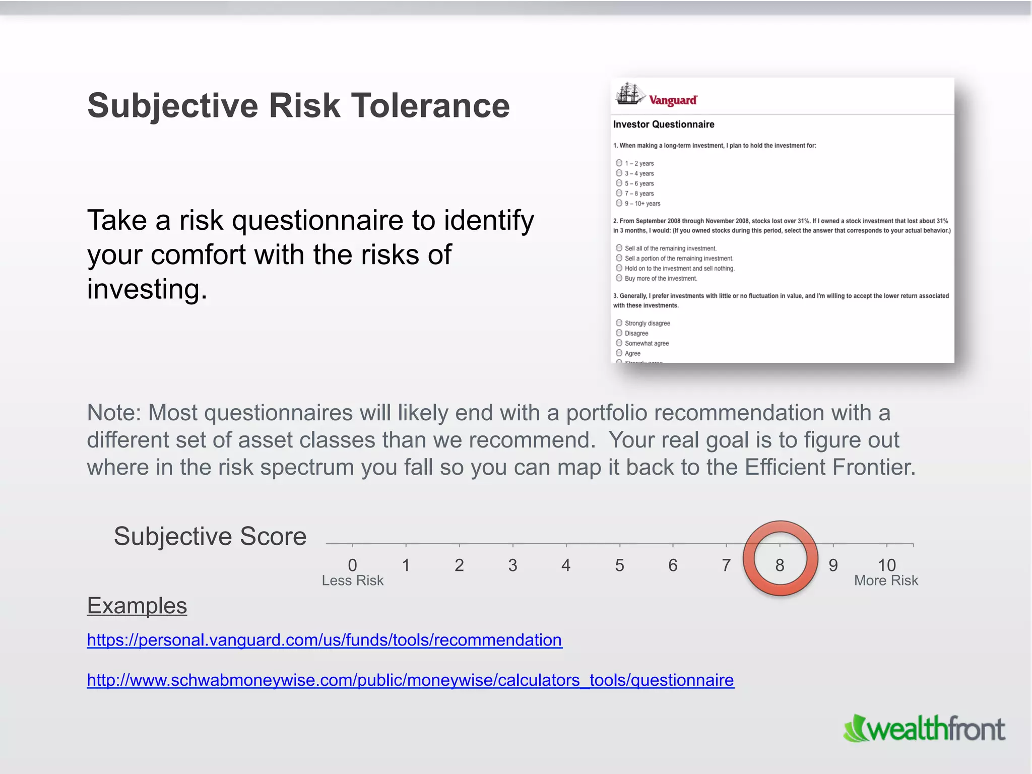Subjective Risk Tolerance


Take a risk questionnaire to identify
your comfort with the risks of
investing.



Note: Most questionnaires will likely end with a portfolio recommendation with a
different set of asset classes than we recommend. Your real goal is to figure out
where in the risk spectrum you fall so you can map it back to the Efficient Frontier.


   Subjective Score
                                0        1   2      3     4     5     6      7    8   9      10
                             Less Risk                                                    More Risk
Examples
https://personal.vanguard.com/us/funds/tools/recommendation

http://www.schwabmoneywise.com/public/moneywise/calculators_tools/questionnaire
 