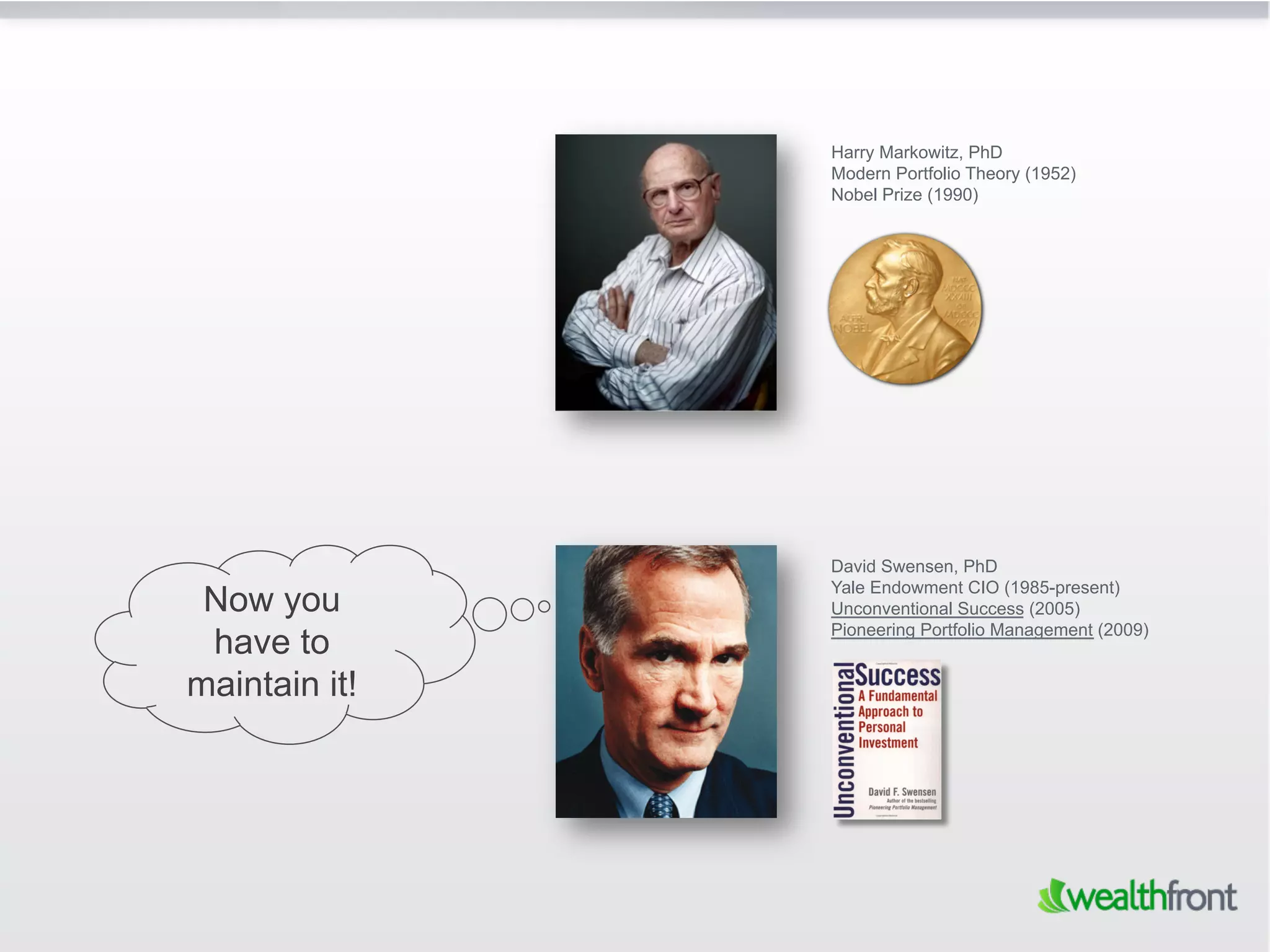 Harry Markowitz, PhD
               Modern Portfolio Theory (1952)
               Nobel Prize (1990)




               David Swensen, PhD
               Yale Endowment CIO (1985-present)
 Now you       Unconventional Success (2005)
               Pioneering Portfolio Management (2009)
 have to
maintain it!
 