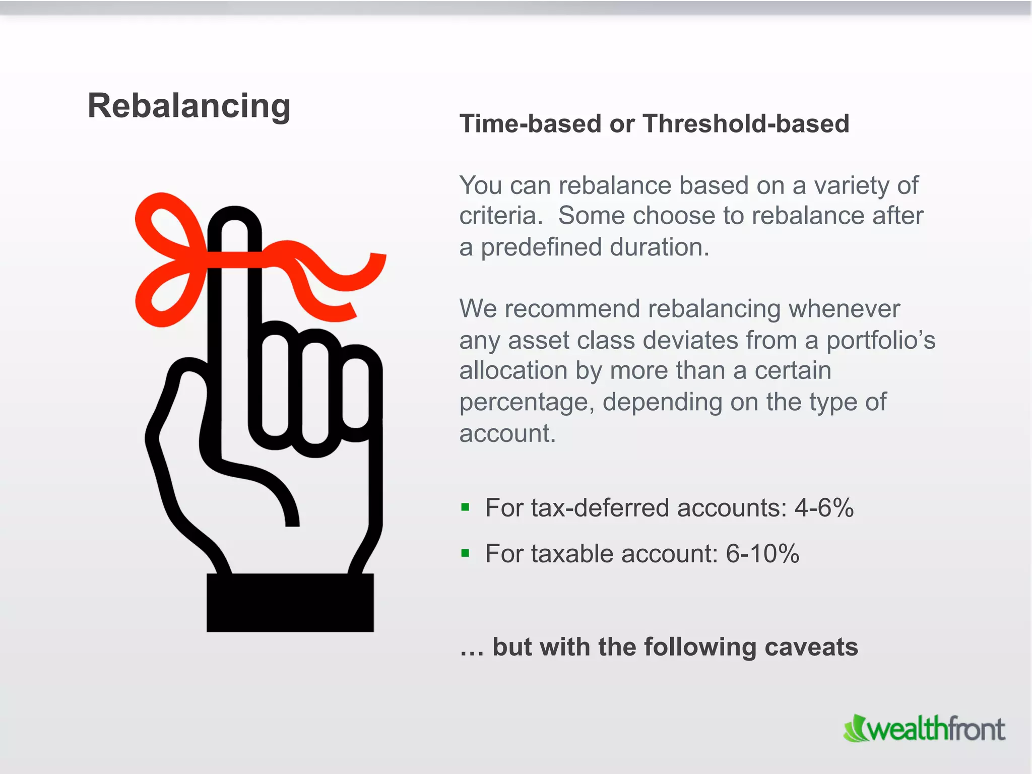 Rebalancing   Time-based or Threshold-based

              You can rebalance based on a variety of
              criteria. Some choose to rebalance after
              a predefined duration.

              We recommend rebalancing whenever
              any asset class deviates from a portfolio’s
              allocation by more than a certain
              percentage, depending on the type of
              account.

                For tax-deferred accounts: 4-6%
                For taxable account: 6-10%


              … but with the following caveats
 