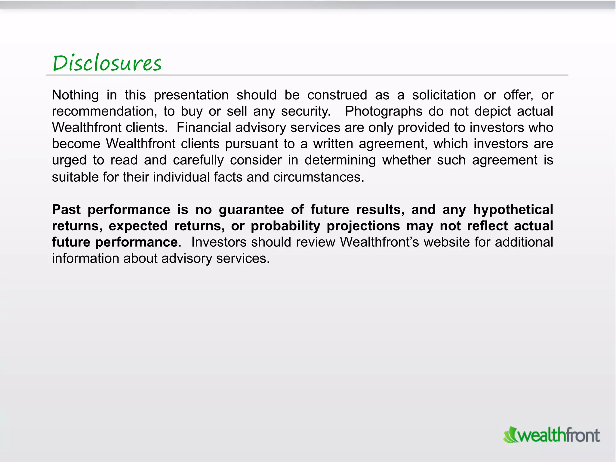 Disclosures
Nothing in this presentation should be construed as a solicitation or offer, or
recommendation, to buy or sell any security. Photographs do not depict actual
Wealthfront clients. Financial advisory services are only provided to investors who
become Wealthfront clients pursuant to a written agreement, which investors are
urged to read and carefully consider in determining whether such agreement is
suitable for their individual facts and circumstances.

Past performance is no guarantee of future results, and any hypothetical
returns, expected returns, or probability projections may not reflect actual
future performance. Investors should review Wealthfront’s website for additional
information about advisory services.
 