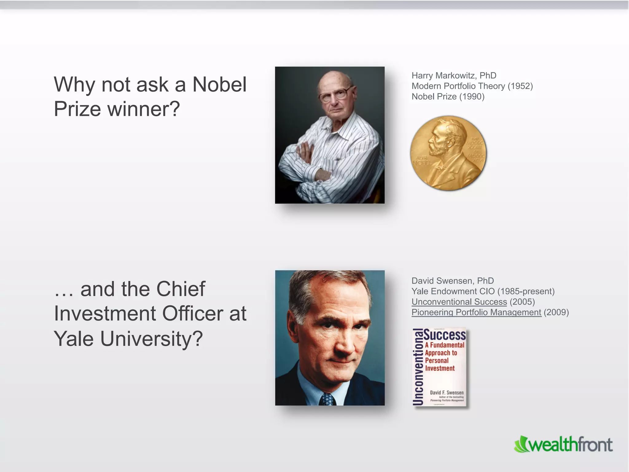 Harry Markowitz, PhD
Why not ask a Nobel     Modern Portfolio Theory (1952)
                        Nobel Prize (1990)
Prize winner?




                        David Swensen, PhD
… and the Chief         Yale Endowment CIO (1985-present)
                        Unconventional Success (2005)
Investment Officer at   Pioneering Portfolio Management (2009)


Yale University?
 